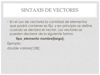 SINTAXIS DE VECTORES
• En el uso de vectores la cantidad de elementos
que podrá contener es fijo, y en principio se define
cuando se declara el vector. Los vectores se
pueden declarar de la siguiente forma:
tipo_elemento nombre[largo];
Ejemplo:
double valores[128];
 