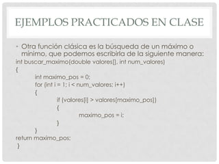 EJEMPLOS PRACTICADOS EN CLASE
• Otra función clásica es la búsqueda de un máximo o
mínimo, que podemos escribirla de la siguiente manera:
int buscar_maximo(double valores[], int num_valores)
{
int maximo_pos = 0;
for (int i = 1; i < num_valores; i++)
{
if (valores[i] > valores[maximo_pos])
{
maximo_pos = i;
}
}
return maximo_pos;
}
 
