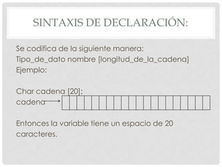 SINTAXIS DE DECLARACIÓN:
Se codifica de la siguiente manera:
Tipo_de_dato nombre [longitud_de_la_cadena]
Ejemplo:
Char cadena [20];
cadena
Entonces la variable tiene un espacio de 20
caracteres.
 