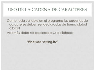 USO DE LA CADENA DE CARACTERES
Como toda variable en el programa las cadenas de
caracteres deben ser declaradas de forma global
o local.
Además debe ser declarada su biblioteca:
“#include <string.h>”
 
