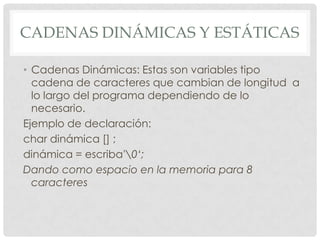CADENAS DINÁMICAS Y ESTÁTICAS
• Cadenas Dinámicas: Estas son variables tipo
cadena de caracteres que cambian de longitud a
lo largo del programa dependiendo de lo
necesario.
Ejemplo de declaración:
char dinámica [] ;
dinámica = escriba'0‘;
Dando como espacio en la memoria para 8
caracteres
 