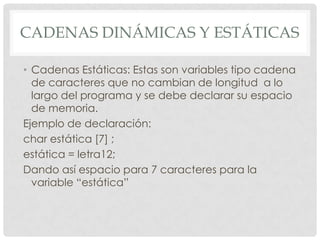 CADENAS DINÁMICAS Y ESTÁTICAS
• Cadenas Estáticas: Estas son variables tipo cadena
de caracteres que no cambian de longitud a lo
largo del programa y se debe declarar su espacio
de memoria.
Ejemplo de declaración:
char estática [7] ;
estática = letra12;
Dando así espacio para 7 caracteres para la
variable “estática”
 