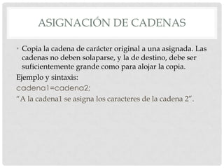 ASIGNACIÓN DE CADENAS
• Copia la cadena de carácter original a una asignada. Las
cadenas no deben solaparse, y la de destino, debe ser
suficientemente grande como para alojar la copia.
Ejemplo y sintaxis:
cadena1=cadena2;
“A la cadena1 se asigna los caracteres de la cadena 2”.
 