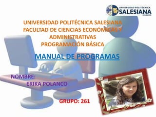 UNIVERSIDAD POLITÉCNICA SALESIANA
FACULTAD DE CIENCIAS ECONÓMICAS Y
ADMINISTRATIVAS
PROGRAMACIÓN BÁSICA
MANUAL DE PROGRAMAS
NOMBRE:
ERIKA POLANCO
GRUPO: 261
 
