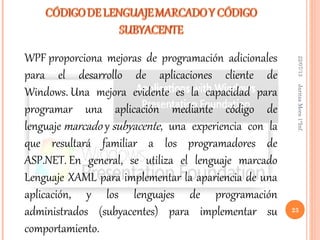 22/07/13JaritzaMora1°Inf.
23
WPF proporciona mejoras de programación adicionales
para el desarrollo de aplicaciones cliente de
Windows. Una mejora evidente es la capacidad para
programar una aplicación mediante código de
lenguaje marcado y subyacente, una experiencia con la
que resultará familiar a los programadores de
ASP.NET. En general, se utiliza el lenguaje marcado
Lenguaje XAML para implementar la apariencia de una
aplicación, y los lenguajes de programación
administrados (subyacentes) para implementar su
comportamiento.
 