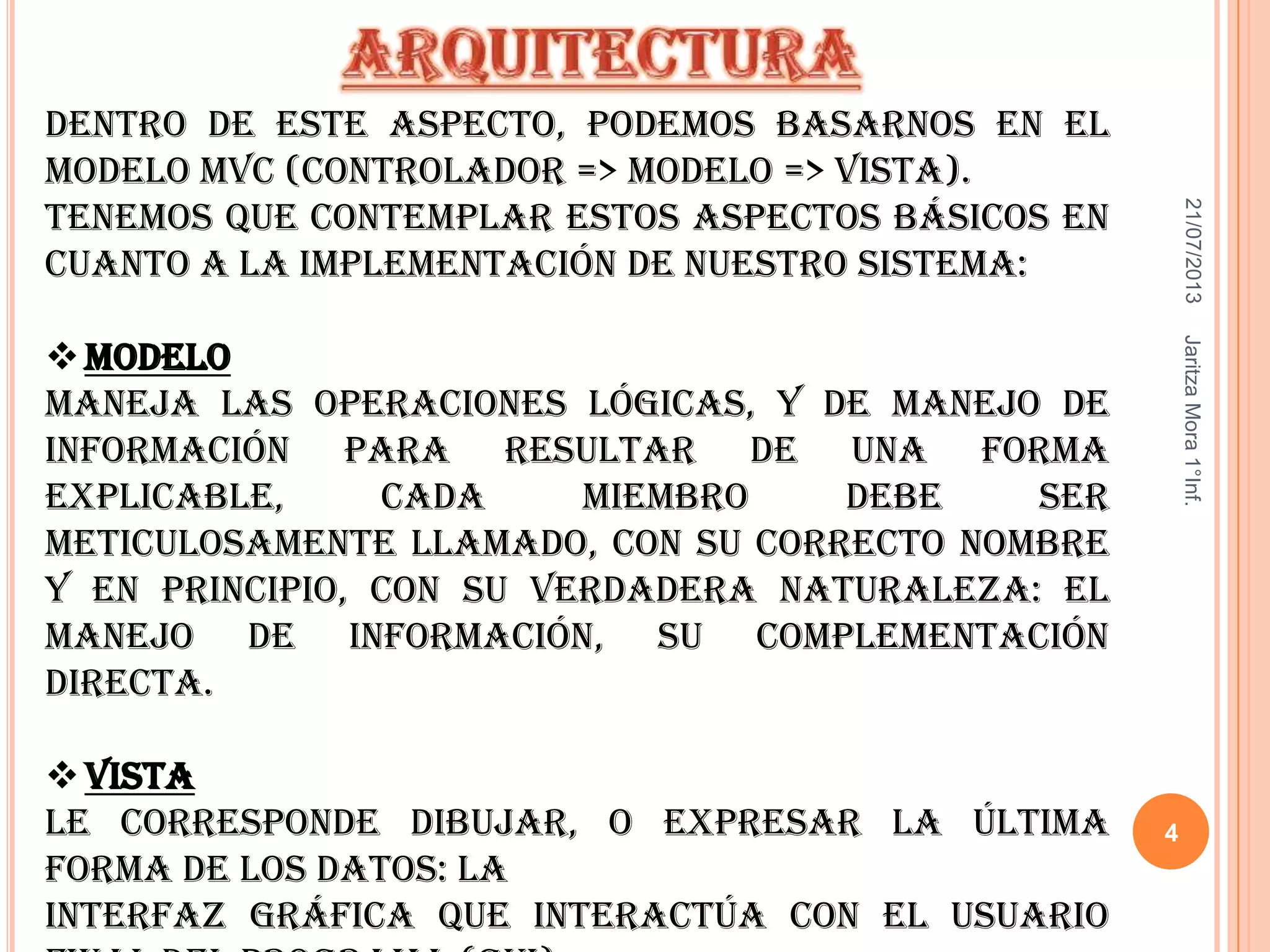 21/07/2013JaritzaMora1°Inf.
4
Dentro de este aspecto, podemos basarnos en el
modelo MVC (Controlador => Modelo => Vista).
Tenemos que contemplar estos aspectos básicos en
cuanto a la implementación de nuestro sistema:
Modelo
Maneja las operaciones lógicas, y de manejo de
información para resultar de una forma
explicable, cada miembro debe ser
meticulosamente llamado, con su correcto nombre
y en principio, con su verdadera naturaleza: el
manejo de información, su complementación
directa.
Vista
Le corresponde dibujar, o expresar la última
forma de los datos: la
interfaz gráfica que interactúa con el usuario
 