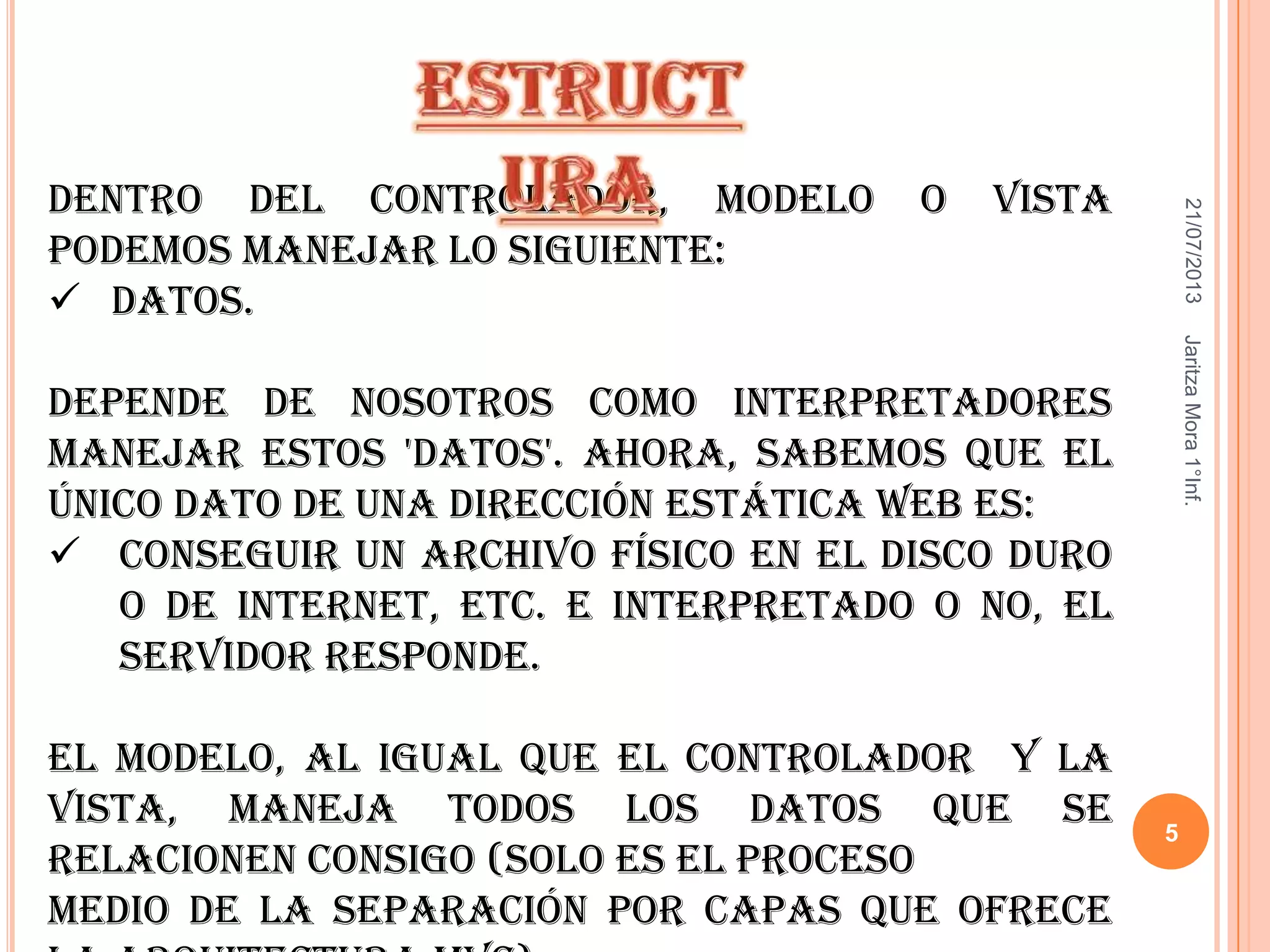 21/07/2013JaritzaMora1°Inf.
5
Dentro del controlador, modelo o vista
podemos manejar lo siguiente:
 Datos.
Depende de nosotros como interpretadores
manejar estos 'datos'. Ahora, sabemos que el
único dato de una dirección estática web es:
 Conseguir un archivo físico en el disco duro
o de internet, etc. e interpretado o no, el
servidor responde.
El modelo, al igual que el controlador y la
vista, maneja todos los datos que se
relacionen consigo (solo es el proceso
medio de la separación por capas que ofrece
 