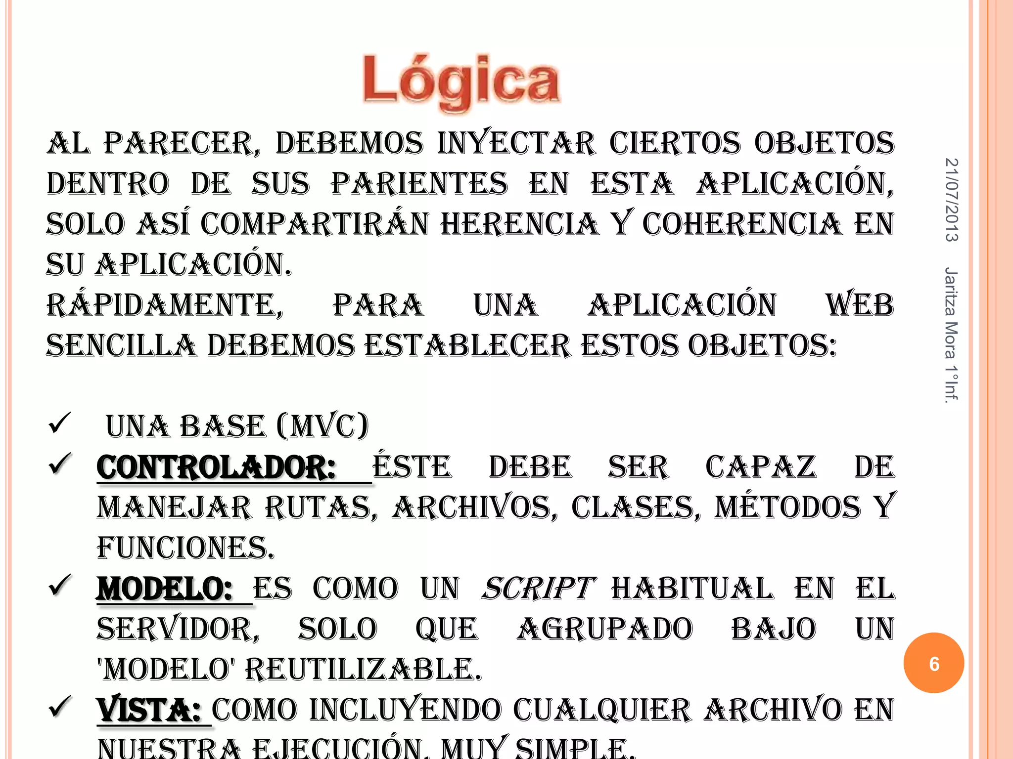 21/07/2013JaritzaMora1°Inf.
6
Al parecer, debemos inyectar ciertos objetos
dentro de sus parientes en esta aplicación,
solo así compartirán herencia y coherencia en
su aplicación.
Rápidamente, para una aplicación web
sencilla debemos establecer estos objetos:
 Una base (MVC)
 Controlador: éste debe ser capaz de
manejar rutas, archivos, clases, métodos y
funciones.
 Modelo: es como un script habitual en el
servidor, solo que agrupado bajo un
'modelo' reutilizable.
 Vista: como incluyendo cualquier archivo en
 
