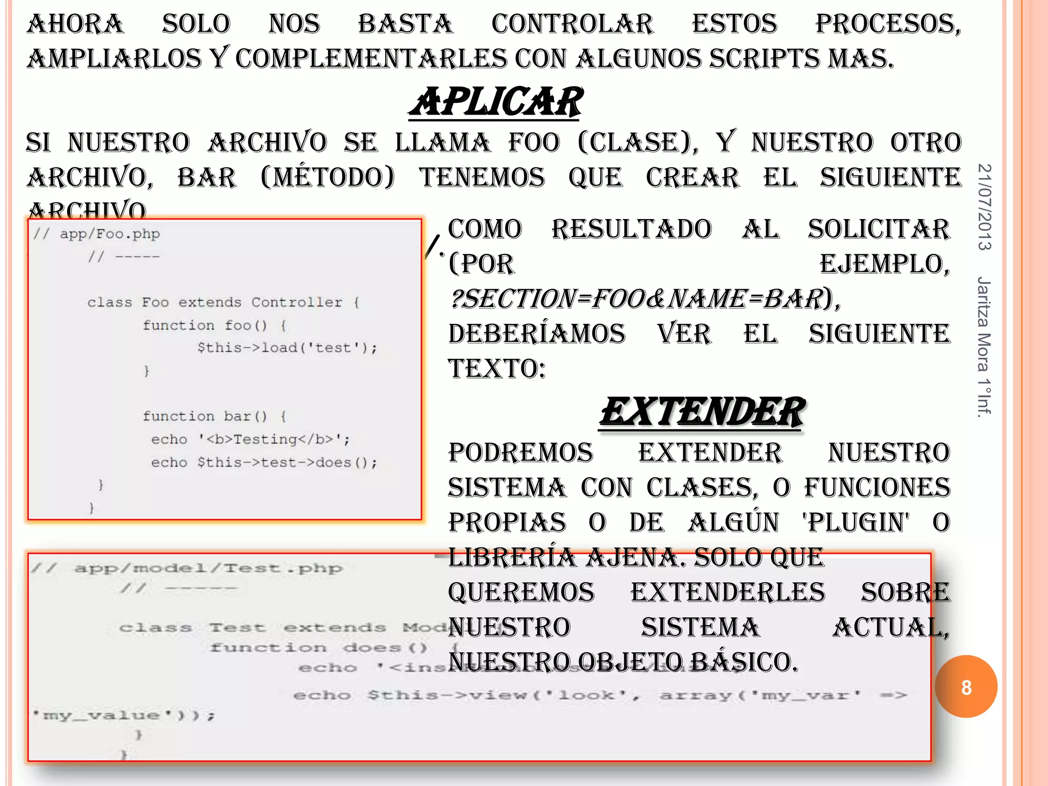 21/07/2013JaritzaMora1°Inf.
8
Ahora solo nos basta controlar estos procesos,
ampliarlos y complementarles con algunos scripts mas.
Aplicar
Si nuestro archivo se llama Foo (clase), y nuestro otro
archivo, bar (método) tenemos que crear el siguiente
archivo
dentro de la carpeta App/.
Como resultado al solicitar
(por ejemplo,
?section=foo&name=bar),
deberíamos ver el siguiente
texto:
Extender
Podremos extender nuestro
sistema con clases, o funciones
propias o de algún 'plugin' o
librería ajena. Solo que
queremos extenderles sobre
nuestro sistema actual,
nuestro objeto básico.
 