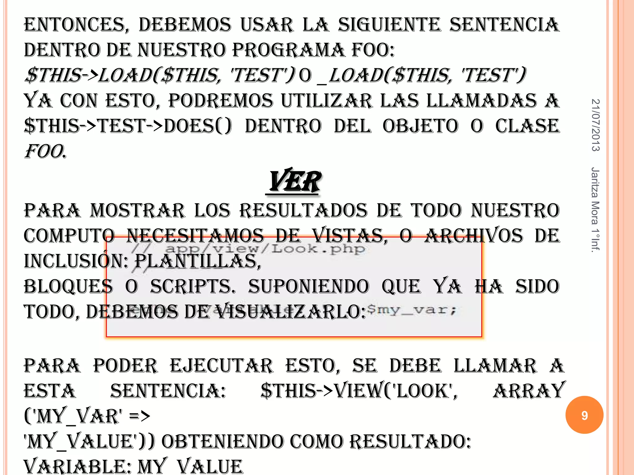 21/07/2013JaritzaMora1°Inf.
9
Para poder ejecutar esto, se debe llamar a
esta sentencia: $this->view('look', array
('my_var' =>
'my_value')) obteniendo como resultado:
Variable: my_value
Entonces, debemos usar la siguiente sentencia
dentro de nuestro programa Foo:
$this->load($this, 'test') o _load($this, 'test')
Ya con esto, podremos utilizar las llamadas a
$this->test->does() dentro del objeto o clase
Foo.
Ver
Para mostrar los resultados de todo nuestro
computo necesitamos de vistas, o archivos de
inclusión: plantillas,
bloques o scripts. Suponiendo que ya ha sido
todo, debemos de visualizarlo:
 