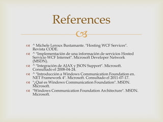 
 ^ Michele Leroux Bustamante. "Hosting WCF Services".
Revista CODE.
 ^ "Implementación de una información de servicios Hosted
Servicio WCF Internet". Microsoft Developer Network
(MSDN).
 ^ "Integración de AJAX y JSON Support". Microsoft.
Consultado el 2008-04-24.
 ^ "Introducción a Windows Communication Foundation en.
NET Framework 4". Microsoft. Consultado el 2011-07-17.
 "¿Qué es Windows Communication Foundation". MSDN.
Microsoft.
 "Windows Communication Foundation Architecture". MSDN.
Microsoft.
References
 