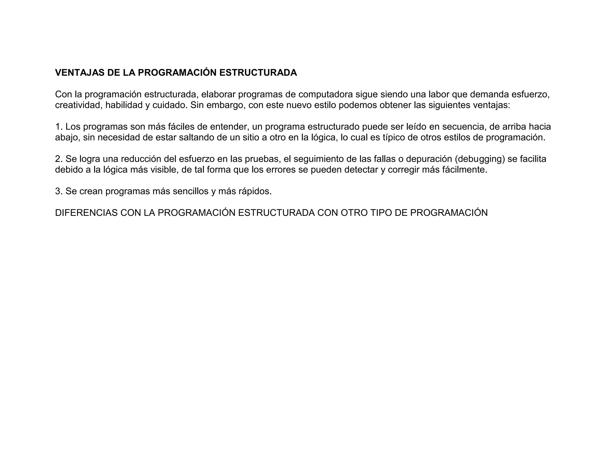 VENTAJAS DE LA PROGRAMACIÓN ESTRUCTURADA
Con la programación estructurada, elaborar programas de computadora sigue siendo una labor que demanda esfuerzo,
creatividad, habilidad y cuidado. Sin embargo, con este nuevo estilo podemos obtener las siguientes ventajas:
1. Los programas son más fáciles de entender, un programa estructurado puede ser leído en secuencia, de arriba hacia
abajo, sin necesidad de estar saltando de un sitio a otro en la lógica, lo cual es típico de otros estilos de programación.
2. Se logra una reducción del esfuerzo en las pruebas, el seguimiento de las fallas o depuración (debugging) se facilita
debido a la lógica más visible, de tal forma que los errores se pueden detectar y corregir más fácilmente.
3. Se crean programas más sencillos y más rápidos.
DIFERENCIAS CON LA PROGRAMACIÓN ESTRUCTURADA CON OTRO TIPO DE PROGRAMACIÓN
 