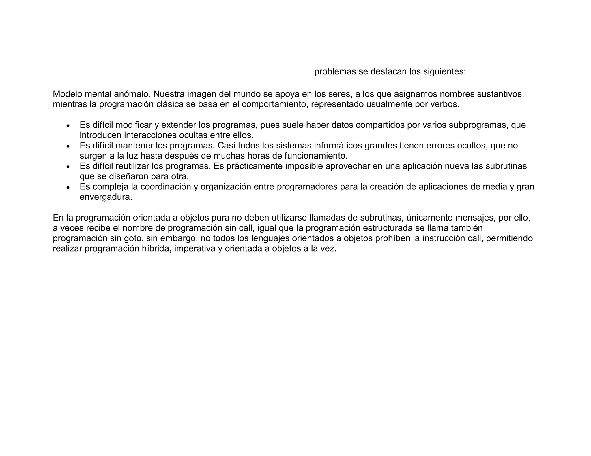 problemas se destacan los siguientes:
Modelo mental anómalo. Nuestra imagen del mundo se apoya en los seres, a los que asignamos nombres sustantivos,
mientras la programación clásica se basa en el comportamiento, representado usualmente por verbos.
Es difícil modificar y extender los programas, pues suele haber datos compartidos por varios subprogramas, que
introducen interacciones ocultas entre ellos.
Es difícil mantener los programas. Casi todos los sistemas informáticos grandes tienen errores ocultos, que no
surgen a la luz hasta después de muchas horas de funcionamiento.
Es difícil reutilizar los programas. Es prácticamente imposible aprovechar en una aplicación nueva las subrutinas
que se diseñaron para otra.
Es compleja la coordinación y organización entre programadores para la creación de aplicaciones de media y gran
envergadura.
En la programación orientada a objetos pura no deben utilizarse llamadas de subrutinas, únicamente mensajes, por ello,
a veces recibe el nombre de programación sin call, igual que la programación estructurada se llama también
programación sin goto, sin embargo, no todos los lenguajes orientados a objetos prohíben la instrucción call, permitiendo
realizar programación híbrida, imperativa y orientada a objetos a la vez.
 