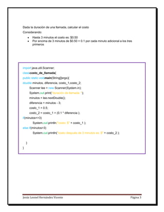 Jesús Leonel Hernández Vicente Página 3
Dada la duración de una llamada, calcular el costo
Considerando:
Hasta 3 minutos el costo es: $0.50
Por encima de 3 minutos de $0.50 + 0.1 por cada minuto adicional a los tres
primeros
import java.util.Scanner;
classcosto_de_llamada{
public static voidmain(String[]srgs){
double minutos, diferencia, costo_1,costo_2;
Scanner lee = new Scanner(System.in);
System.out.print("duración de llamada: ");
minutos = lee.nextDouble();
diferencia = minutos - 3;
costo_1 = 0.5;
costo_2 = costo_1 + (0.1 * diferencia );
if(minutos<=3)
System.out.println("costo: $" + costo_1 );
else if(minutos>3)
System.out.println("costo después de 3 minutos es: $" + costo_2 );
}
}
 