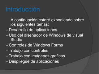 Introducción
A continuación estaré exponiendo sobre
los siguientes temas:
- Desarrollo de aplicaciones
- Uso del diseñador de Windows de visual
Studio
- Controles de Windows Forms
- Trabajo con controles
- Trabajo con imágenes graficas
- Despliegue de aplicaciones

 