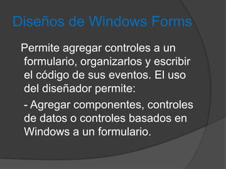 Diseños de Windows Forms
Permite agregar controles a un
formulario, organizarlos y escribir
el código de sus eventos. El uso
del diseñador permite:
- Agregar componentes, controles
de datos o controles basados en
Windows a un formulario.

 