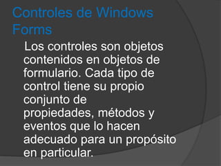 Controles de Windows
Forms
Los controles son objetos
contenidos en objetos de
formulario. Cada tipo de
control tiene su propio
conjunto de
propiedades, métodos y
eventos que lo hacen
adecuado para un propósito
en particular.

 