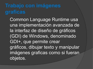 Trabajo con imágenes
graficas
Common Language Runtime usa
una implementación avanzada de
la interfaz de diseño de gráficos
(GDI) de Windows, denominado
GDI+, que permite crear
gráficos, dibujar texto y manipular
imágenes graficas como si fueran
objetos.

 