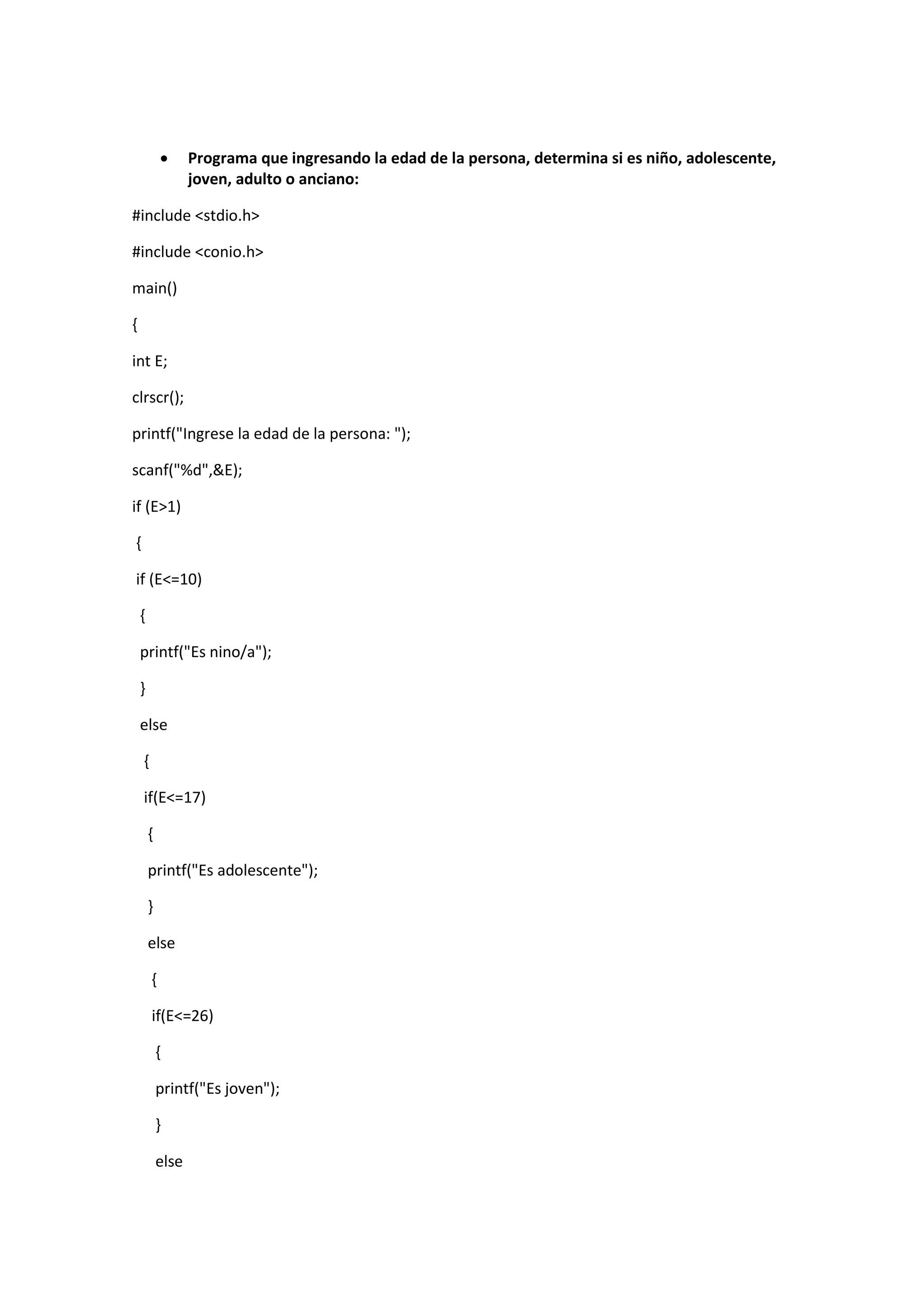 

Programa que ingresando la edad de la persona, determina si es niño, adolescente,
joven, adulto o anciano:

#include <stdio.h>
#include <conio.h>
main()
{
int E;
clrscr();
printf("Ingrese la edad de la persona: ");
scanf("%d",&E);
if (E>1)
{
if (E<=10)
{
printf("Es nino/a");
}
else
{
if(E<=17)
{
printf("Es adolescente");
}
else
{
if(E<=26)
{
printf("Es joven");
}
else

 