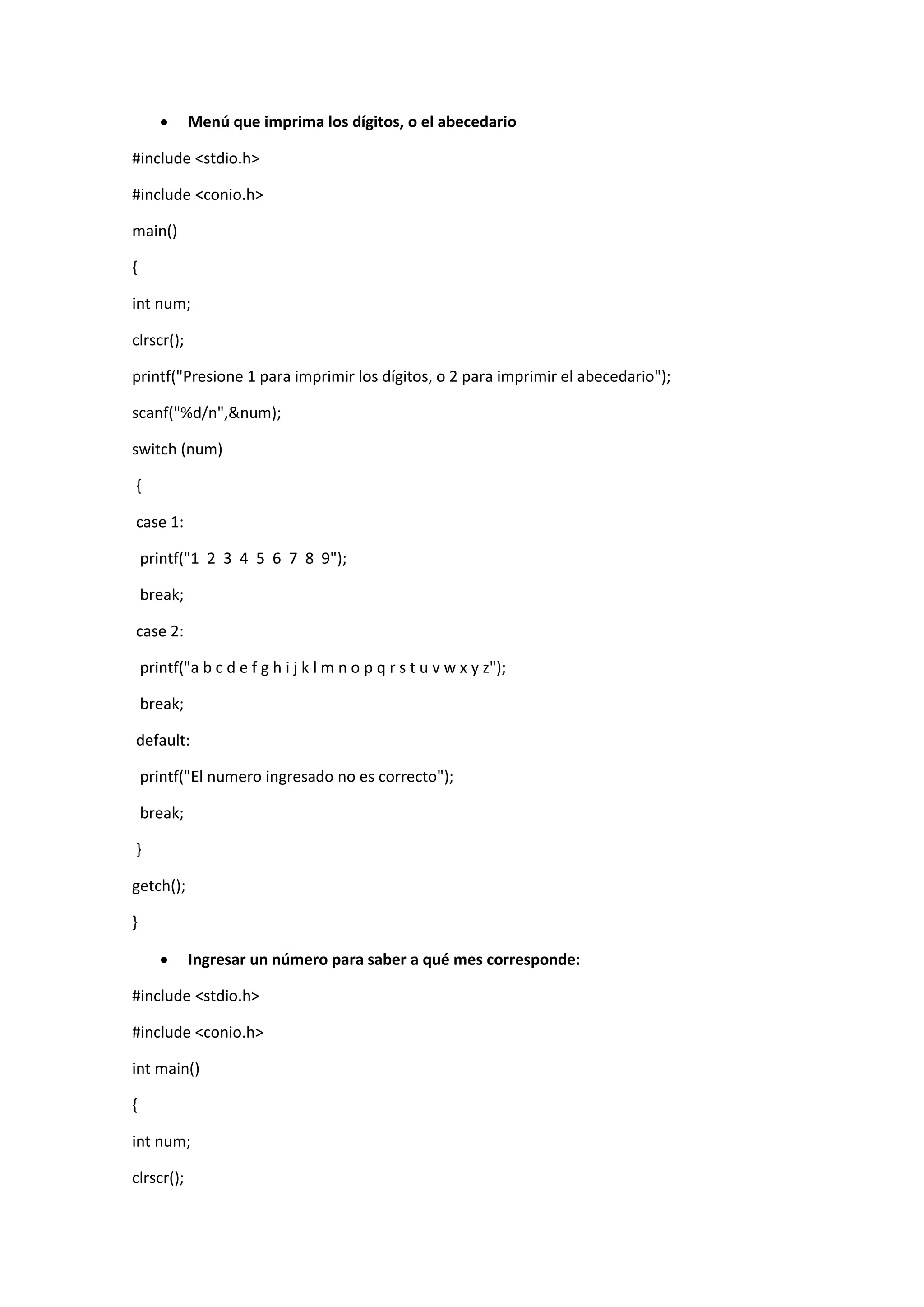 

Menú que imprima los dígitos, o el abecedario

#include <stdio.h>
#include <conio.h>
main()
{
int num;
clrscr();
printf("Presione 1 para imprimir los dígitos, o 2 para imprimir el abecedario");
scanf("%d/n",&num);
switch (num)
{
case 1:
printf("1 2 3 4 5 6 7 8 9");
break;
case 2:
printf("a b c d e f g h i j k l m n o p q r s t u v w x y z");
break;
default:
printf("El numero ingresado no es correcto");
break;
}
getch();
}


Ingresar un número para saber a qué mes corresponde:

#include <stdio.h>
#include <conio.h>
int main()
{
int num;
clrscr();

 