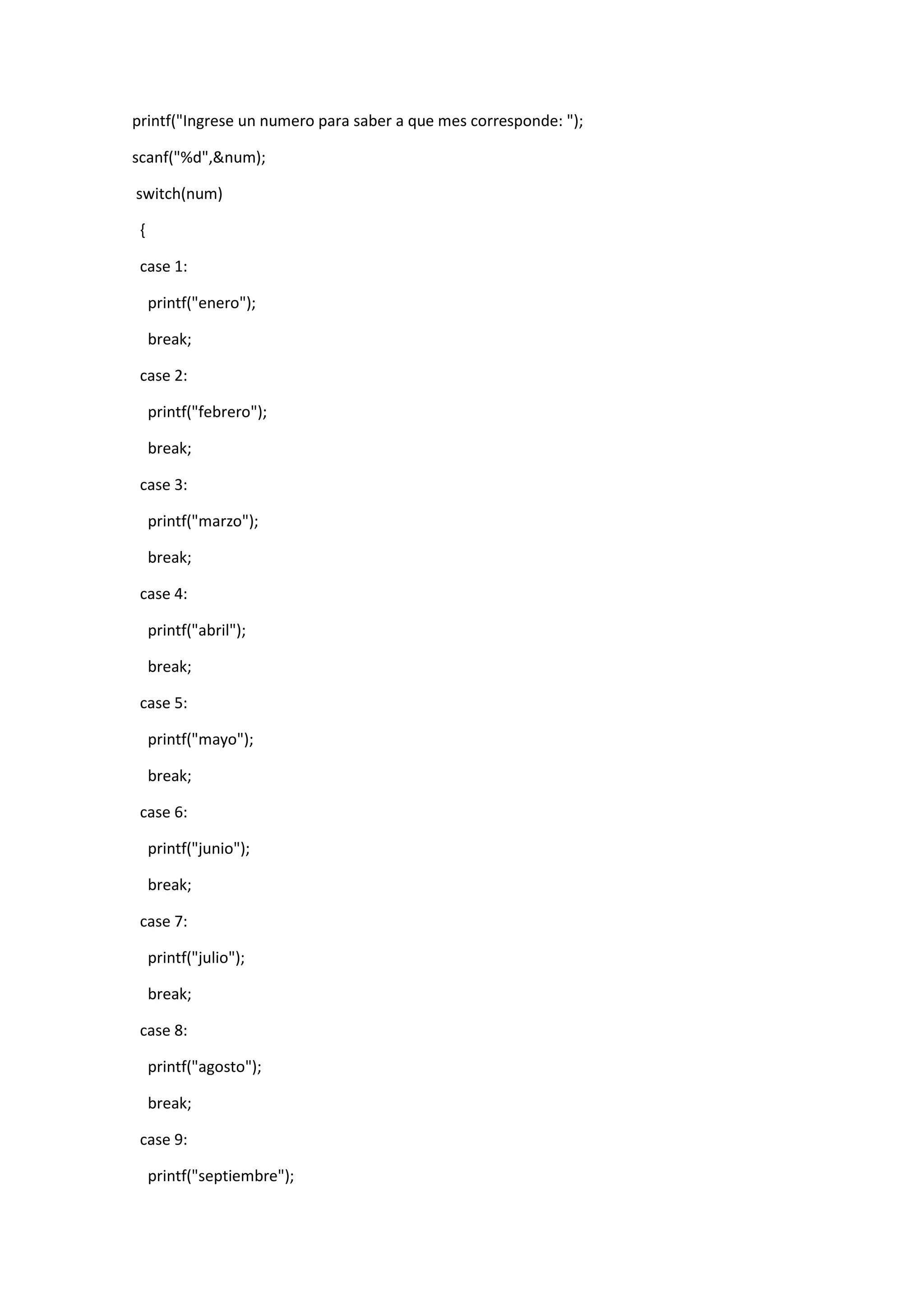 printf("Ingrese un numero para saber a que mes corresponde: ");
scanf("%d",&num);
switch(num)
{
case 1:
printf("enero");
break;
case 2:
printf("febrero");
break;
case 3:
printf("marzo");
break;
case 4:
printf("abril");
break;
case 5:
printf("mayo");
break;
case 6:
printf("junio");
break;
case 7:
printf("julio");
break;
case 8:
printf("agosto");
break;
case 9:
printf("septiembre");

 