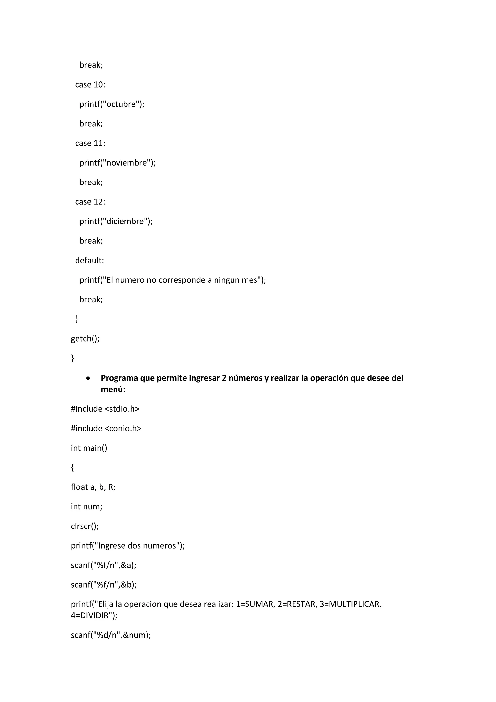 break;
case 10:
printf("octubre");
break;
case 11:
printf("noviembre");
break;
case 12:
printf("diciembre");
break;
default:
printf("El numero no corresponde a ningun mes");
break;
}
getch();
}


Programa que permite ingresar 2 números y realizar la operación que desee del
menú:

#include <stdio.h>
#include <conio.h>
int main()
{
float a, b, R;
int num;
clrscr();
printf("Ingrese dos numeros");
scanf("%f/n",&a);
scanf("%f/n",&b);
printf("Elija la operacion que desea realizar: 1=SUMAR, 2=RESTAR, 3=MULTIPLICAR,
4=DIVIDIR");
scanf("%d/n",&num);

 