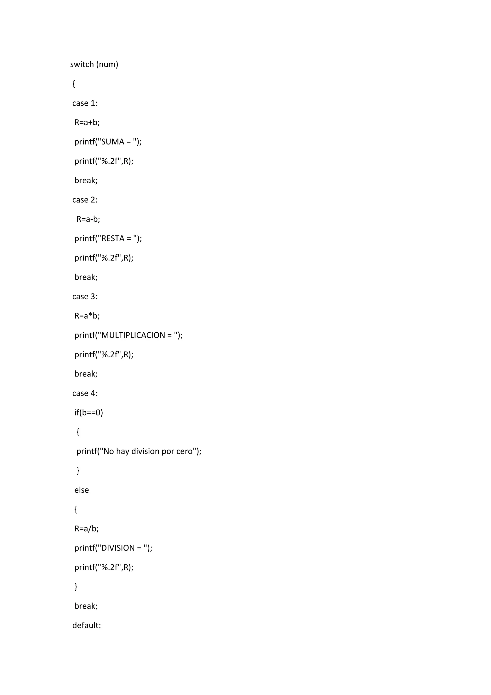 switch (num)
{
case 1:
R=a+b;
printf("SUMA = ");
printf("%.2f",R);
break;
case 2:
R=a-b;
printf("RESTA = ");
printf("%.2f",R);
break;
case 3:
R=a*b;
printf("MULTIPLICACION = ");
printf("%.2f",R);
break;
case 4:
if(b==0)
{
printf("No hay division por cero");
}
else
{
R=a/b;
printf("DIVISION = ");
printf("%.2f",R);
}
break;
default:

 