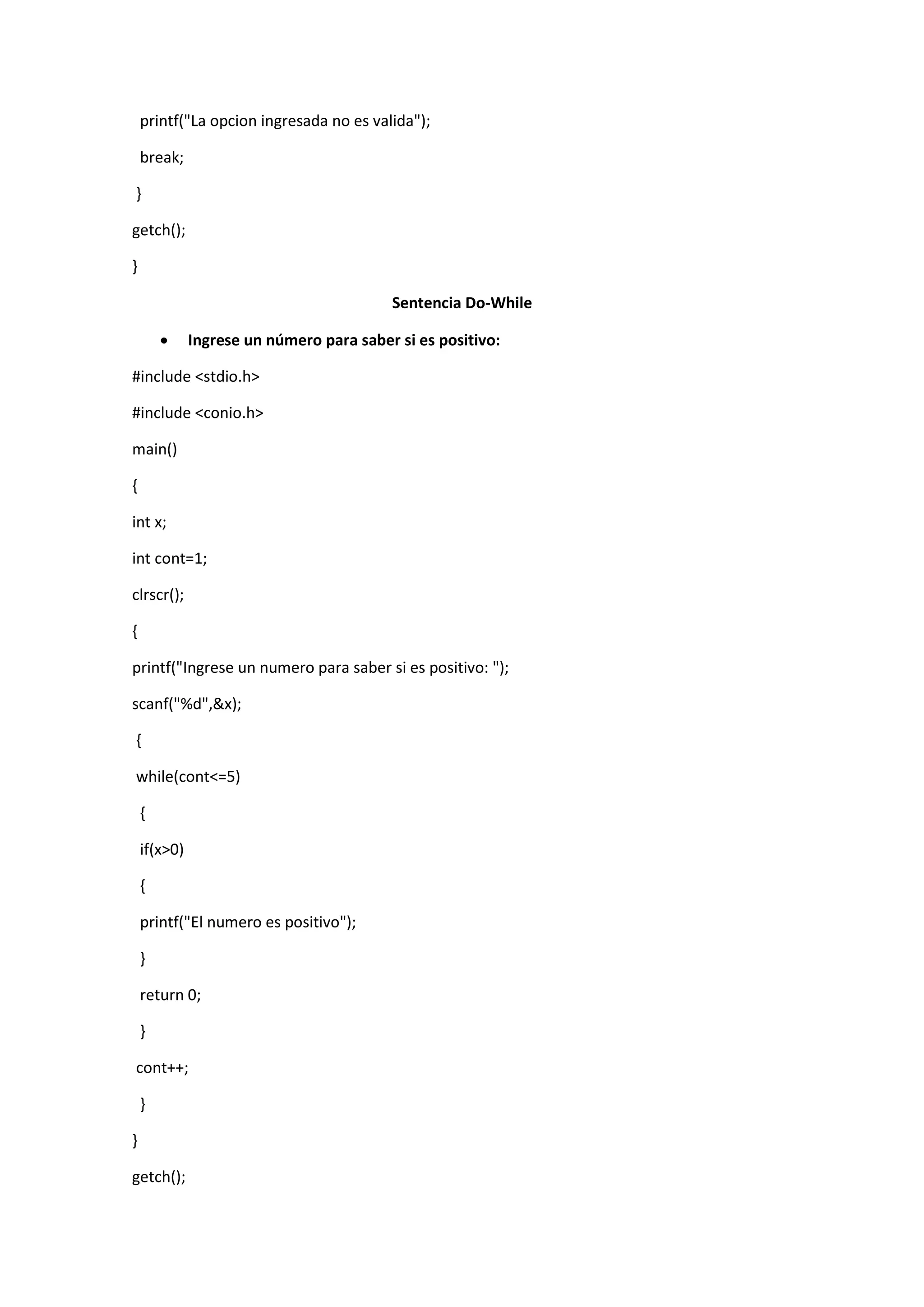 printf("La opcion ingresada no es valida");
break;
}
getch();
}
Sentencia Do-While


Ingrese un número para saber si es positivo:

#include <stdio.h>
#include <conio.h>
main()
{
int x;
int cont=1;
clrscr();
{
printf("Ingrese un numero para saber si es positivo: ");
scanf("%d",&x);
{
while(cont<=5)
{
if(x>0)
{
printf("El numero es positivo");
}
return 0;
}
cont++;
}
}
getch();

 