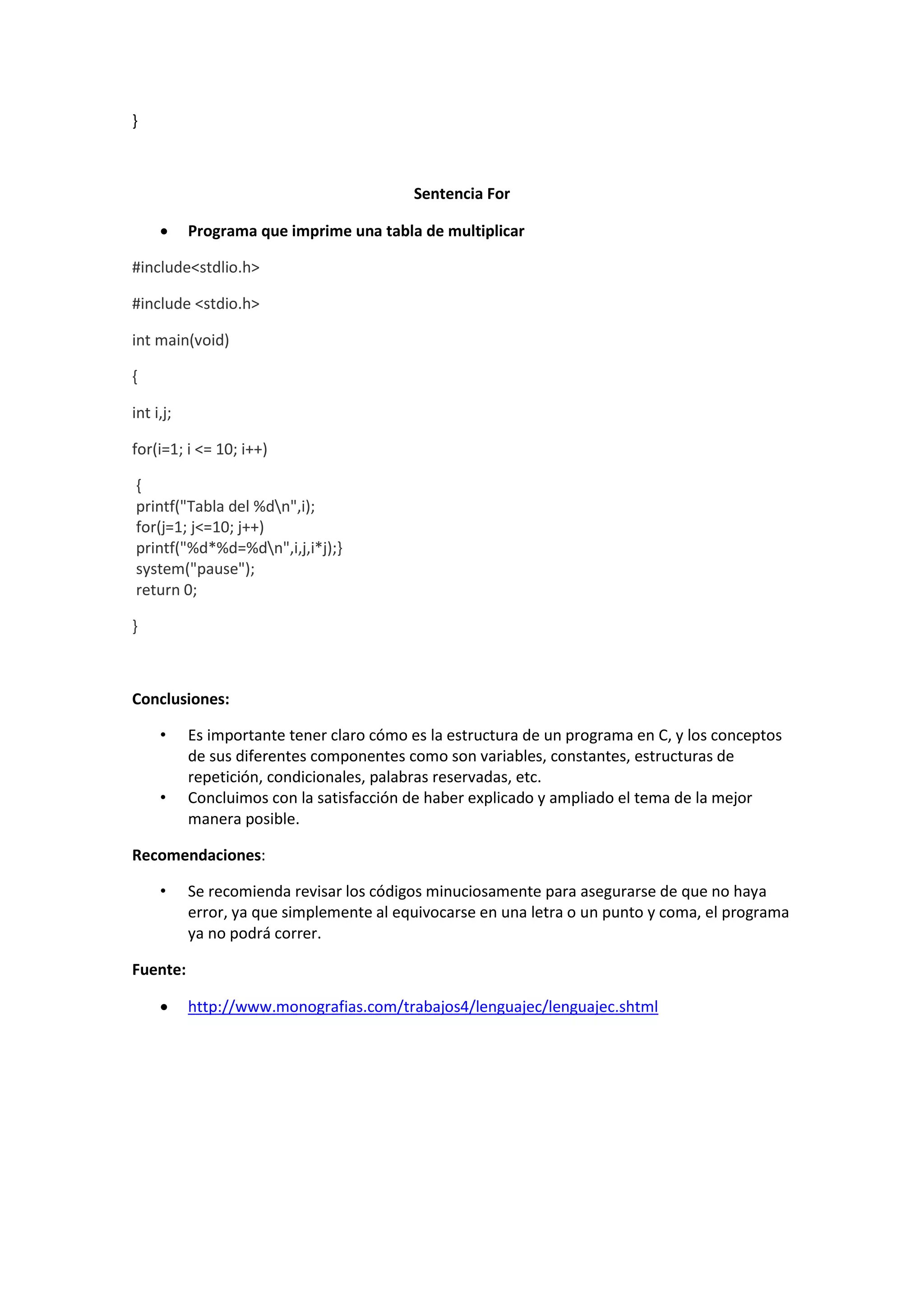 }

Sentencia For


Programa que imprime una tabla de multiplicar

#include<stdlio.h>
#include <stdio.h>
int main(void)
{
int i,j;
for(i=1; i <= 10; i++)
{
printf("Tabla del %dn",i);
for(j=1; j<=10; j++)
printf("%d*%d=%dn",i,j,i*j);}
system("pause");
return 0;
}

Conclusiones:
•

•

Es importante tener claro cómo es la estructura de un programa en C, y los conceptos
de sus diferentes componentes como son variables, constantes, estructuras de
repetición, condicionales, palabras reservadas, etc.
Concluimos con la satisfacción de haber explicado y ampliado el tema de la mejor
manera posible.

Recomendaciones:
•

Se recomienda revisar los códigos minuciosamente para asegurarse de que no haya
error, ya que simplemente al equivocarse en una letra o un punto y coma, el programa
ya no podrá correr.

Fuente:


http://www.monografias.com/trabajos4/lenguajec/lenguajec.shtml

 