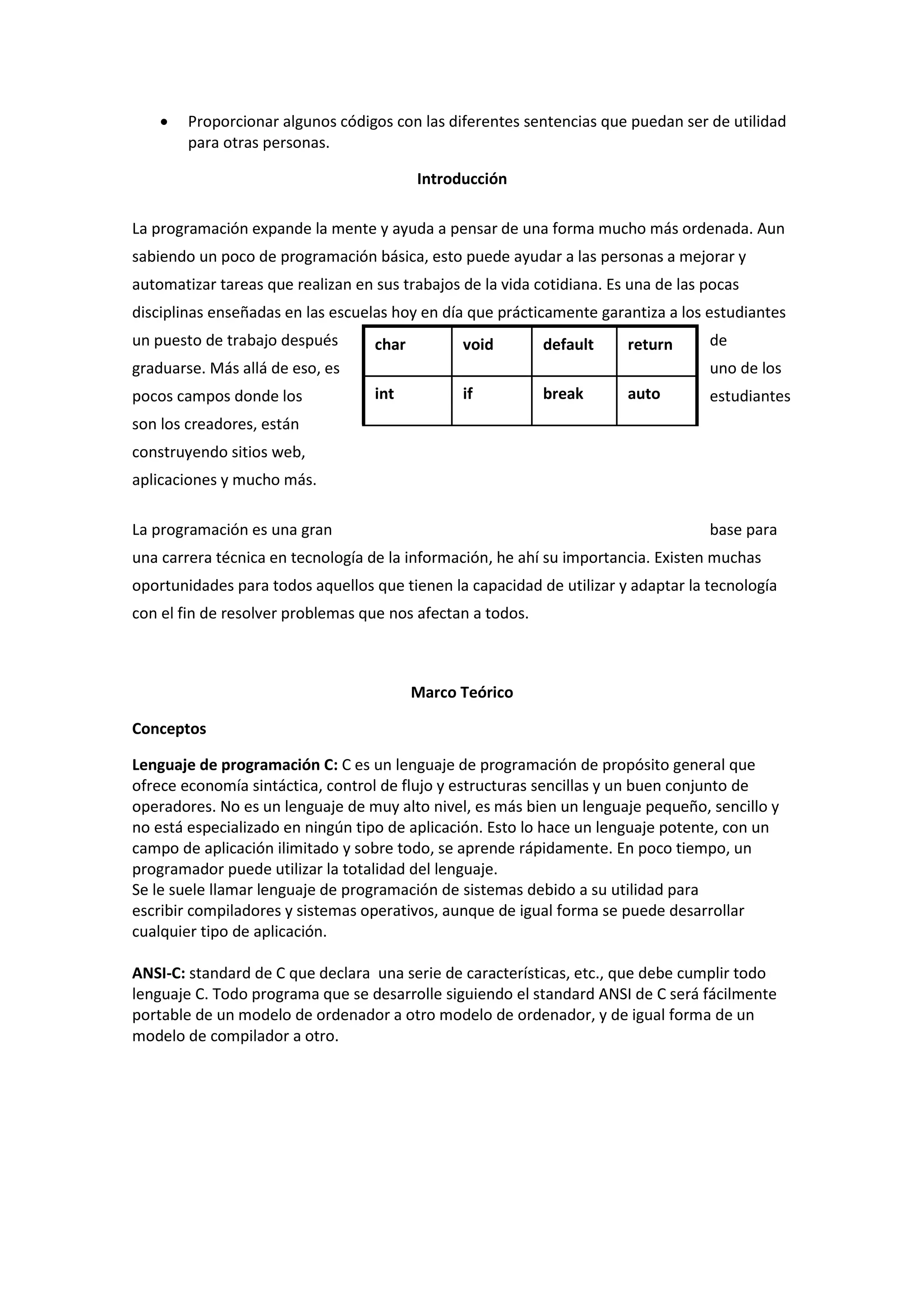 

Proporcionar algunos códigos con las diferentes sentencias que puedan ser de utilidad
para otras personas.
Introducción

La programación expande la mente y ayuda a pensar de una forma mucho más ordenada. Aun
sabiendo un poco de programación básica, esto puede ayudar a las personas a mejorar y
automatizar tareas que realizan en sus trabajos de la vida cotidiana. Es una de las pocas
disciplinas enseñadas en las escuelas hoy en día que prácticamente garantiza a los estudiantes
un puesto de trabajo después

char

void

default

return

graduarse. Más allá de eso, es
pocos campos donde los

de
uno de los

int

if

break

auto

estudiantes

son los creadores, están
construyendo sitios web,
aplicaciones y mucho más.
La programación es una gran

base para

una carrera técnica en tecnología de la información, he ahí su importancia. Existen muchas
oportunidades para todos aquellos que tienen la capacidad de utilizar y adaptar la tecnología
con el fin de resolver problemas que nos afectan a todos.

Marco Teórico
Conceptos
Lenguaje de programación C: C es un lenguaje de programación de propósito general que
ofrece economía sintáctica, control de flujo y estructuras sencillas y un buen conjunto de
operadores. No es un lenguaje de muy alto nivel, es más bien un lenguaje pequeño, sencillo y
no está especializado en ningún tipo de aplicación. Esto lo hace un lenguaje potente, con un
campo de aplicación ilimitado y sobre todo, se aprende rápidamente. En poco tiempo, un
programador puede utilizar la totalidad del lenguaje.
Se le suele llamar lenguaje de programación de sistemas debido a su utilidad para
escribir compiladores y sistemas operativos, aunque de igual forma se puede desarrollar
cualquier tipo de aplicación.
ANSI-C: standard de C que declara una serie de características, etc., que debe cumplir todo
lenguaje C. Todo programa que se desarrolle siguiendo el standard ANSI de C será fácilmente
portable de un modelo de ordenador a otro modelo de ordenador, y de igual forma de un
modelo de compilador a otro.

 