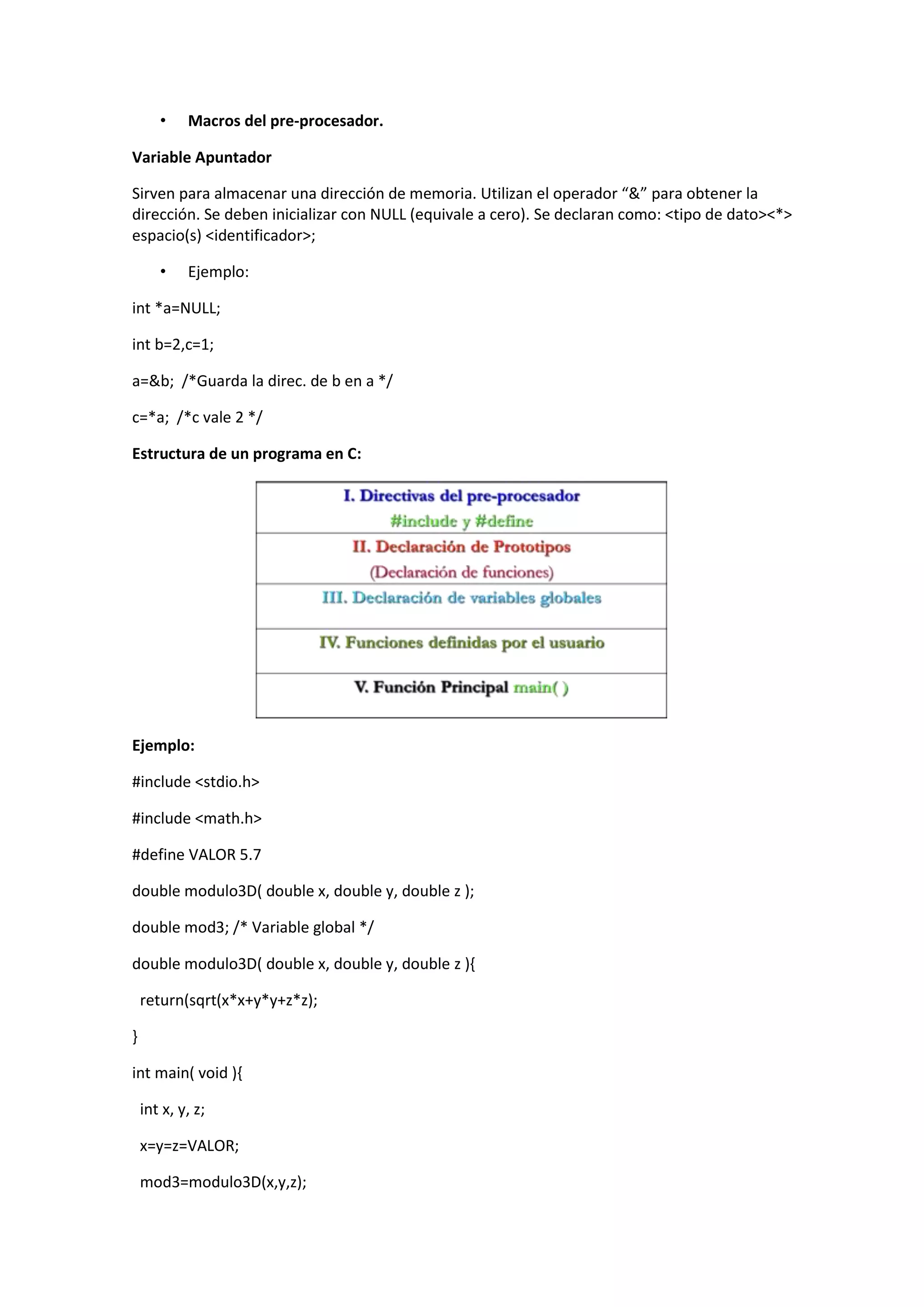 •

Macros del pre-procesador.

Variable Apuntador
Sirven para almacenar una dirección de memoria. Utilizan el operador “&” para obtener la
dirección. Se deben inicializar con NULL (equivale a cero). Se declaran como: <tipo de dato><*>
espacio(s) <identificador>;
•

Ejemplo:

int *a=NULL;
int b=2,c=1;
a=&b; /*Guarda la direc. de b en a */
c=*a; /*c vale 2 */
Estructura de un programa en C:

Ejemplo:
#include <stdio.h>
#include <math.h>
#define VALOR 5.7
double modulo3D( double x, double y, double z );
double mod3; /* Variable global */
double modulo3D( double x, double y, double z ){
return(sqrt(x*x+y*y+z*z);
}
int main( void ){
int x, y, z;
x=y=z=VALOR;
mod3=modulo3D(x,y,z);

 