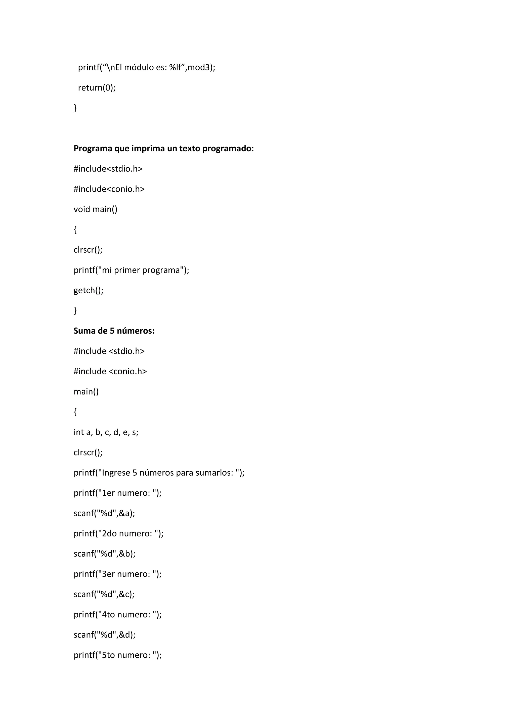 printf(“nEl módulo es: %lf”,mod3);
return(0);
}

Programa que imprima un texto programado:
#include<stdio.h>
#include<conio.h>
void main()
{
clrscr();
printf("mi primer programa");
getch();
}
Suma de 5 números:
#include <stdio.h>
#include <conio.h>
main()
{
int a, b, c, d, e, s;
clrscr();
printf("Ingrese 5 números para sumarlos: ");
printf("1er numero: ");
scanf("%d",&a);
printf("2do numero: ");
scanf("%d",&b);
printf("3er numero: ");
scanf("%d",&c);
printf("4to numero: ");
scanf("%d",&d);
printf("5to numero: ");

 