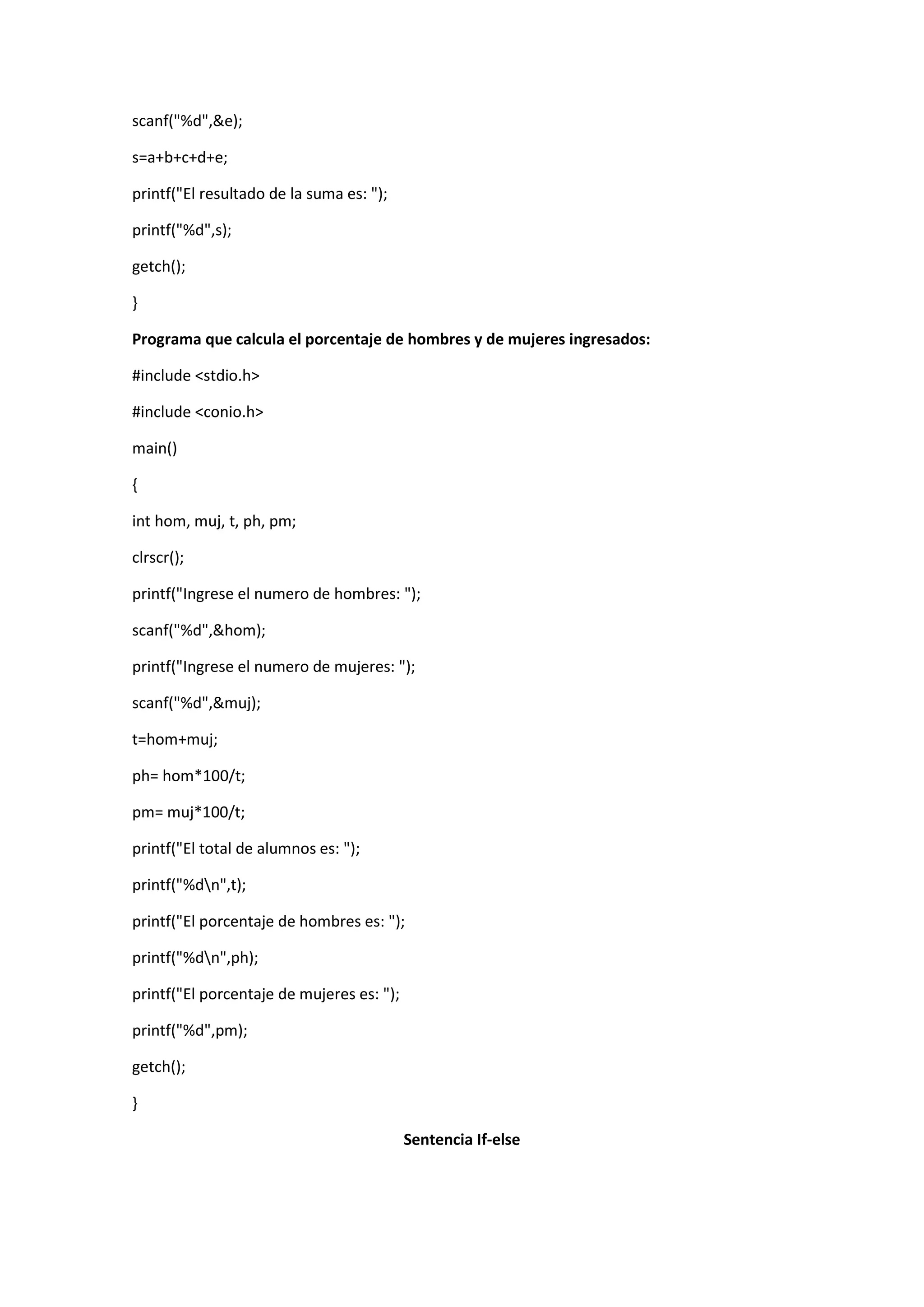 scanf("%d",&e);
s=a+b+c+d+e;
printf("El resultado de la suma es: ");
printf("%d",s);
getch();
}
Programa que calcula el porcentaje de hombres y de mujeres ingresados:
#include <stdio.h>
#include <conio.h>
main()
{
int hom, muj, t, ph, pm;
clrscr();
printf("Ingrese el numero de hombres: ");
scanf("%d",&hom);
printf("Ingrese el numero de mujeres: ");
scanf("%d",&muj);
t=hom+muj;
ph= hom*100/t;
pm= muj*100/t;
printf("El total de alumnos es: ");
printf("%dn",t);
printf("El porcentaje de hombres es: ");
printf("%dn",ph);
printf("El porcentaje de mujeres es: ");
printf("%d",pm);
getch();
}
Sentencia If-else

 
