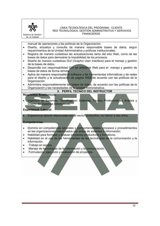Sistema de Gestión
de la Calidad

LÍNEA TECNOLÓGICA DEL PROGRAMA: CLIENTE
RED TECNOLÓGICA: GESTIÓN ADMINISTRATIVA Y SERVICIOS
FINANCIEROS

manual de operaciones y las políticas de la Organización.
Diseña, actualiza y consulta de manera responsable bases de datos, según
requerimientos de la Unidad Administrativa y políticas institucionales.
• Registra de manera cuidadosa las actualizaciones tanto del sitio Web, como de las
bases de datos para demostrar la trazabilidad de los procesos.
• Diseña de manera cuidadosa GUI (Graphic User Interface) para el manejo y gestión
de la bases de datos.
• Desarrolla con responsabilidad GUI en ambiente Web para el manejo y gestión de
bases de datos de forma remota.
• Aplica de manera responsable el software y las herramientas informáticas y de redes
para el diseño y la actualización de página WEB de acuerdo con las políticas de la
Organización.
• Administra responsablemente las bases de datos, de acuerdo con las políticas de la
Organización y las necesidades de la Unidad Administrativa.
5. PERFIL TECNICO DEL INSTRUCTOR
Requisitos Académicos:
•

•

Ingeniero de Sistemas, Tecnólogo en Sistemas, Técnico Profesional en Análisis y
Diseño de Sistemas Informáticos.

Experiencia Laboral:
•

Experiencia laboral relacionada con el sector productivo, no menor a dos años.

Competencias:
•
•
•
•
•
•

Dominio en competencias laborales y comportamentales; procesos y procedimientos
en las organizaciones relacionados con áreas de sistemas e información.
Habilidad para formular y evaluar proyectos productivos y formativos.
Habilidad en el uso de las herramientas de las tecnologías de la comunicación y la
información.
Trabajo en equipo.
Manejo de tecnologías de la información y la comunicación.
Formulación, ejecución y evaluación de proyectos.

10

 