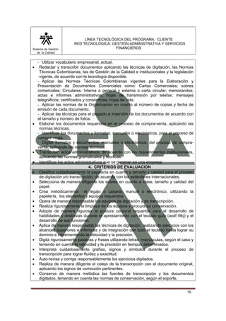 Sistema de Gestión
de la Calidad

•

•

•

•
•
•
•
•
•
•
•
•
•
•
•
•

LÍNEA TECNOLÓGICA DEL PROGRAMA: CLIENTE
RED TECNOLÓGICA: GESTIÓN ADMINISTRATIVA Y SERVICIOS
FINANCIEROS

- Utilizar vocabulario empresarial, actual.
Redactar y transcribir documentos aplicando las técnicas de digitación, las Normas
Técnicas Colombianas, las de Gestión de la Calidad e institucionales y la legislación
vigente, de acuerdo con la tecnología disponible.
- Aplicar las Normas Técnicas Colombianas vigentes para la Elaboración y
Presentación de Documentos Comerciales como: Cartas Comerciales; sobres
comerciales; Circulares: Interna o general y externa o carta circular; memorandos;
actas e informes administrativos; hojas de transmisión por telefax; mensajes
telegráficos; certificados y constancias; hojas de vida.
- Aplicar las normas de la Organización en cuanto al número de copias y fecha de
emisión de cada documento.
- Aplicar las técnicas para el plegado e inserción de los documentos de acuerdo con
el tamaño y número de folios.
Elaborar los documentos requeridos en el proceso de compra-venta, aplicando las
normas técnicas.
- Identificar los documentos y formatos, manuales o electrónicos, para el proceso de
compra-venta.
- Digitar formatos y documentos, manuales o electrónicos, del proceso de compraventa, aplicando las normas técnicas.
Transcribir actos administrativos, de acuerdo con los requerimientos institucionales,
aplicando las normas gramaticales y técnicas.
Identificar los actos administrativos que se generan en una empresa
4. CRITERIOS DE EVALUACION
Clasifica cuidadosamente la papelería en cuanto a tamaño y calidad para el proceso
de digitación y/o transcripción, de acuerdo con los estándares internacionales.
Selecciona de manera diligente los sobres en cuanto a clase, tamaño y calidad del
papel.
Crea metódicamente el legajo o carpeta, manual o electrónico, utilizando la
papelería, los elementos y equipos requeridos.
Opera de manera responsable los equipos de digitación y de transcripción.
Realiza rigurosamente la limpieza de los equipos y procura su conservación.
Adopta de manera rigurosa la postura corporal requerida para el desarrollo de
habilidades y destrezas durante el aprestamiento con el teclado guía (asdf ñlkj) y el
desarrollo de sus funciones.
Aplica de manera responsable las técnicas de digitación, realizando ejercicios con los
alcances superiores e inferiores y de integración con todo el teclado hasta lograr su
dominio e incrementando la velocidad y la precisión.
Digita rigurosamente palabras y frases utilizando letras mayúsculas, según el caso y
teniendo en cuenta la velocidad y la precisión en tiempos determinados.
Interpreta cuidadosamente grafías, signos y símbolos durante el proceso de
transcripción para lograr fluidez y exactitud.
Auto-revisa y corrige responsablemente los ejercicios digitados.
Realiza de manera diligente el cotejo de la transcripción con el documento original,
aplicando los signos de corrección pertinentes.
Conserva de manera metódica las fuentes de transcripción y los documentos
digitados, teniendo en cuenta las normas de conservación, según el soporte.

15

 