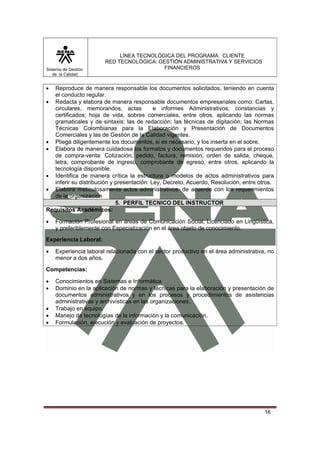 Sistema de Gestión
de la Calidad

LÍNEA TECNOLÓGICA DEL PROGRAMA: CLIENTE
RED TECNOLÓGICA: GESTIÓN ADMINISTRATIVA Y SERVICIOS
FINANCIEROS

•

Reproduce de manera responsable los documentos solicitados, teniendo en cuenta
el conducto regular.
• Redacta y elabora de manera responsable documentos empresariales como: Cartas,
circulares, memorandos, actas
e informes Administrativos; constancias y
certificados; hoja de vida, sobres comerciales, entre otros. aplicando las normas
gramaticales y de sintaxis; las de redacción; las técnicas de digitación; las Normas
Técnicas Colombianas para la Elaboración y Presentación de Documentos
Comerciales y las de Gestión de la Calidad vigentes.
• Pliega diligentemente los documentos, si es necesario, y los inserta en el sobre.
• Elabora de manera cuidadosa los formatos y documentos requeridos para el proceso
de compra-venta: Cotización, pedido, factura, remisión, orden de salida, cheque,
letra, comprobante de ingreso, comprobante de egreso, entre otros, aplicando la
tecnología disponible.
• Identifica de manera crítica la estructura o modelos de actos administrativos para
inferir su distribución y presentación: Ley, Decreto, Acuerdo, Resolución, entre otros.
• Elabora meticulosamente actos administrativos, de acuerdo con los requerimientos
de la organización
5. PERFIL TECNICO DEL INSTRUCTOR
Requisitos Académicos:
•

Formación Profesional en áreas de Comunicación Social, Licenciado en Lingüística,
y preferiblemente con Especialización en el área objeto de conocimiento.

Experiencia Laboral:
•

Experiencia laboral relacionada con el sector productivo en el área administrativa, no
menor a dos años.

Competencias:
•
•
•
•
•

Conocimientos en Sistemas e Informática
Dominio en la aplicación de normas y técnicas para la elaboración y presentación de
documentos administrativos y en los procesos y procedimientos de asistencias
administrativas y archivísticas en las organizaciones.
Trabajo en equipo.
Manejo de tecnologías de la información y la comunicación.
Formulación, ejecución y evaluación de proyectos.

16

 