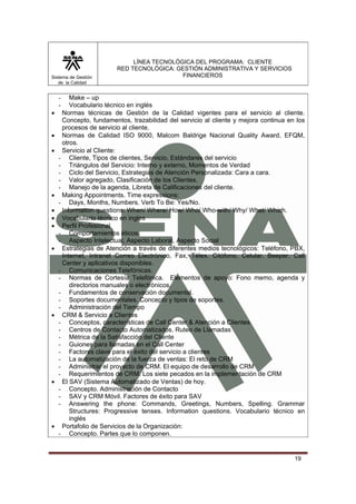 Sistema de Gestión
de la Calidad

•
•
•

•
•
•
•
•

•

•

•

LÍNEA TECNOLÓGICA DEL PROGRAMA: CLIENTE
RED TECNOLÓGICA: GESTIÓN ADMINISTRATIVA Y SERVICIOS
FINANCIEROS

Make – up
Vocabulario técnico en inglés
Normas técnicas de Gestión de la Calidad vigentes para el servicio al cliente.
Concepto, fundamentos, trazabilidad del servicio al cliente y mejora continua en los
procesos de servicio al cliente.
Normas de Calidad ISO 9000, Malcom Baldrige Nacional Quality Award, EFQM,
otros.
Servicio al Cliente:
- Cliente, Tipos de clientes, Servicio, Estándares del servicio
- Triángulos del Servicio: Interno y externo, Momentos de Verdad
- Ciclo del Servicio, Estrategias de Atención Personalizada: Cara a cara.
- Valor agregado, Clasificación de los Clientes.
- Manejo de la agenda, Libreta de Calificaciones del cliente.
Making Appointments. Time expressions:
- Days, Months, Numbers. Verb To Be: Yes/No.
Information questions: When/ Where/ How/ Who/ Who-with/ Why/ What/ Which.
Vocabulario técnico en ingles
Perfil Profesional
- Comportamientos éticos.
- Aspecto Intelectual, Aspecto Laboral, Aspecto Social
Estrategias de Atención a través de diferentes medios tecnológicos: Teléfono, PBX,
Internet, Intranet Correo Electrónico, Fax, Télex, Citófono, Celular, Beeper, Call
Center y aplicativos disponibles.
- Comunicaciones Telefónicas.
- Normas de Cortesía Telefónica. Elementos de apoyo: Fono memo, agenda y
directorios manuales o electrónicos.
- Fundamentos de conservación documental.
- Soportes documentales. Concepto y tipos de soportes.
- Administración del Tiempo
CRM & Servicio a Clientes
- Conceptos, características de Call Center & Atención a Clientes
- Centros de Contacto Automatizados. Ruteo de Llamadas
- Métrica de la Satisfacción del Cliente
- Guiones para llamadas en el Call Center
- Factores clave para el éxito del servicio a clientes
- La automatización de la fuerza de ventas: El reto de CRM
- Administrar el proyecto de CRM. El equipo de desarrollo de CRM
- Requerimientos de CRM. Los siete pecados en la implementación de CRM
El SAV (Sistema Automatizado de Ventas) de hoy.
- Concepto. Administración de Contacto
- SAV y CRM Móvil. Factores de éxito para SAV
- Answering the phone: Commands, Greetings, Numbers, Spelling. Grammar
Structures: Progressive tenses. Information questions. Vocabulario técnico en
inglés
Portafolio de Servicios de la Organización:
- Concepto. Partes que lo componen.

-

19

 