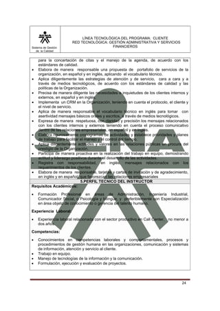 Sistema de Gestión
de la Calidad

LÍNEA TECNOLÓGICA DEL PROGRAMA: CLIENTE
RED TECNOLÓGICA: GESTIÓN ADMINISTRATIVA Y SERVICIOS
FINANCIEROS

para la concertación de citas y el manejo de la agenda, de acuerdo con los
estándares de calidad.
• Elabora de manera responsable una propuesta de portafolio de servicios de la
organización, en español y en inglés, aplicando el vocabulario técnico.
• Aplica diligentemente las estrategias de atención y de servicio, cara a cara y a
través de medios tecnológicos, de acuerdo con los estándares de calidad y las
políticas de la Organización.
• Precisa de manera diligente las necesidades e inquietudes de los clientes internos y
externos, en español y en inglés.
• Implementa un CRM en la Organización, teniendo en cuenta el protocolo, el cliente y
el nivel de servicio.
• Aplica de manera responsable el vocabulario técnico en inglés para tomar con
asertividad mensajes básicos orales y escritos, a través de medios tecnológicos.
• Expresa de manera respetuosa, con claridad y precisión los mensajes relacionados
con los clientes internos y externos teniendo en cuenta el proceso comunicativo
dentro de las relaciones empresariales, en español y en inglés.
• Elabora rigurosamente cronogramas de actividades y establece prioridades y planes
de trabajo para facilitar el manejo y el control del tiempo.
• Aplica diligentemente actitudes y valores en las relaciones públicas en procura del
prestigio de la Organización.
• Participa de manera proactiva en la realización del trabajo en equipo, demostrando
actitud y liderazgo positivos durante el desarrollo de las actividades.
• Registra con responsabilidad, en inglés, mensajes relacionados con los
requerimientos de los clientes.
• Elabora de manera responsable, tarjetas y cartas de invitación y de agradecimiento,
en inglés y en español, que favorezcan las relaciones empresariales
5.PERFIL TECNICO DEL INSTRUCTOR
Requisitos Académicos:
•

Formación Profesional en áreas de Administración, Ingeniería Industrial,
Comunicador Social, o Psicología y bilingüe, y preferiblemente con Especialización
en área objeto de conocimiento o gerencia del talento humano.

Experiencia Laboral:
•

Experiencia laboral relacionada con el sector productivo en Call Center, no menor a
dos años.

Competencias:
•
•
•
•

Conocimientos en competencias laborales y comportamentales, procesos y
procedimientos de gestión humana en las organizaciones, comunicación y sistemas
de información, atención y servicio al cliente.
Trabajo en equipo.
Manejo de tecnologías de la información y la comunicación.
Formulación, ejecución y evaluación de proyectos.

24

 