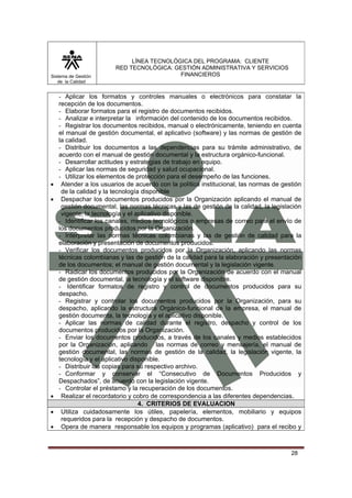 Sistema de Gestión
de la Calidad

•
•

•
•
•

LÍNEA TECNOLÓGICA DEL PROGRAMA: CLIENTE
RED TECNOLÓGICA: GESTIÓN ADMINISTRATIVA Y SERVICIOS
FINANCIEROS

- Aplicar los formatos y controles manuales o electrónicos para constatar la
recepción de los documentos.
- Elaborar formatos para el registro de documentos recibidos.
- Analizar e interpretar la información del contenido de los documentos recibidos.
- Registrar los documentos recibidos, manual o electrónicamente, teniendo en cuenta
el manual de gestión documental, el aplicativo (software) y las normas de gestión de
la calidad.
- Distribuir los documentos a las dependencias para su trámite administrativo, de
acuerdo con el manual de gestión documental y la estructura orgánico-funcional.
- Desarrollar actitudes y estrategias de trabajo en equipo.
- Aplicar las normas de seguridad y salud ocupacional.
- Utilizar los elementos de protección para el desempeño de las funciones.
Atender a los usuarios de acuerdo con la política institucional, las normas de gestión
de la calidad y la tecnología disponible
Despachar los documentos producidos por la Organización aplicando el manual de
gestión documental, las normas técnicas y las de gestión de la calidad, la legislación
vigente, la tecnología y el aplicativo disponible.
- Identificar los canales, medios tecnológicos o empresas de correo para el envío de
los documentos producidos por la Organización.
- Interpretar las normas técnicas colombianas y las de gestión de calidad para la
elaboración y presentación de documentos producidos.
- Verificar los documentos producidos por la Organización, aplicando las normas
técnicas colombianas y las de gestión de la calidad para la elaboración y presentación
de los documentos; el manual de gestión documental y la legislación vigente.
- Radicar los documentos producidos por la Organización de acuerdo con el manual
de gestión documental, la tecnología y el software disponible.
- Identificar formatos de registro y control de documentos producidos para su
despacho.
- Registrar y controlar los documentos producidos por la Organización, para su
despacho, aplicando la estructura Orgánico-funcional de la empresa, el manual de
gestión documenta, la tecnología y el aplicativo disponible.
- Aplicar las normas de calidad durante el registro, despacho y control de los
documentos producidos por la Organización.
- Enviar los documentos producidos, a través de los canales y medios establecidos
por la Organización, aplicando las normas de correo y mensajería, el manual de
gestión documental, las normas de gestión de la calidad, la legislación vigente, la
tecnología y el aplicativo disponible.
- Distribuir las copias para su respectivo archivo.
- Conformar y conservar el “Consecutivo de Documentos Producidos y
Despachados”, de acuerdo con la legislación vigente.
- Controlar el préstamo y la recuperación de los documentos.
Realizar el recordatorio y cobro de correspondencia a las diferentes dependencias.
4. CRITERIOS DE EVALUACION
Utiliza cuidadosamente los útiles, papelería, elementos, mobiliario y equipos
requeridos para la recepción y despacho de documentos.
Opera de manera responsable los equipos y programas (aplicativo) para el recibo y

28

 