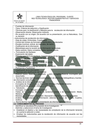 Sistema de Gestión
de la Calidad

LÍNEA TECNOLÓGICA DEL PROGRAMA: CLIENTE
RED TECNOLÓGICA: GESTIÓN ADMINISTRATIVA Y SERVICIOS
FINANCIEROS

- Fuentes de Información
- Tipos. Criterios de selección y Clasificación
- Técnicas para la clasificación y Métodos para la recolección de información
- Observación directa, Observación indirecta
- De acuerdo con su origen, De acuerdo con su presentación, con su Naturaleza, Con
su decisión
- Instrumentos de recolección de información
- Hoja de cotejo, Entrevistas, Cuestionario
- Control del número de formularios distribuidos y recolectados
- Escalas (nominal, ordinal, de intervalos, de razón)
- Codificación de la información
- Metodología para la revisión de la información recolectada
- Datos exactos, Datos completos, Datos representativos.
• Formulación de Hipótesis
- Exploración del objeto
- Métodos para formular hipótesis. Características de las hipótesis
- Fases de una hipótesis. Clases de hipótesis 1° y 2°
• Diseño de la Investigación
- Diseño de la fase empírica y Trabajo de campo.
• Fuentes de información
- Criterios para seleccionar las fuentes de información
- Pertinencia y Factibilidad
- Clasificación de la información.
• Técnicas para clasificación del material:
- Material bueno; Material
incorrecto
pero corregible, Material incorregible pero
desechable.
• Normas técnicas vigentes para la presentación de referencias bibliográficas y fuentes
de información consultadas.
• Análisis de la información recolectada.
- Conceptos de: Estadística y su diferencial. Universo, Población, Muestra
- Identificación de variables, códigos y codificación.
• Tabulación.
- Concepto. Clases: Manual o electrónica
- Tablas de frecuencias. Medidas de tendencia central o de concentración: Media,
Mediana, Moda.
- Medidas de variabilidad o dispersión. Desviación estándar para datos agrupados.
- Análisis e interpretación de información obtenida a través de: Tablas, Cuadros,
Gráficos
• Norma técnica vigente para la presentación de informes administrativos.
3.2 CONOCIMIENTOS DE PROCESO
- Identificar la naturaleza y el propósito de la Investigación
- Delimitar y seleccionar el tema de investigación
• Establecer el objetivo y las necesidades de compilación de la información teniendo
en cuenta la selección y orden
• Emplear los instrumentos para la recolección de información de acuerdo con las
necesidades.

32

 