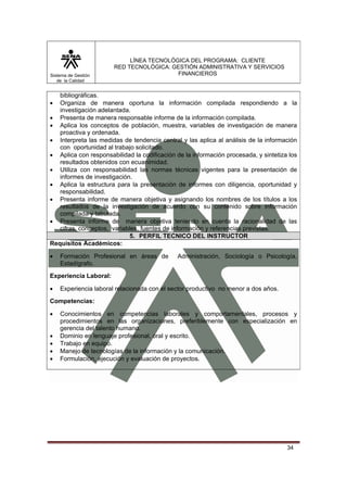 Sistema de Gestión
de la Calidad

LÍNEA TECNOLÓGICA DEL PROGRAMA: CLIENTE
RED TECNOLÓGICA: GESTIÓN ADMINISTRATIVA Y SERVICIOS
FINANCIEROS

bibliográficas.
Organiza de manera oportuna la información compilada respondiendo a la
investigación adelantada.
• Presenta de manera responsable informe de la información compilada.
• Aplica los conceptos de población, muestra, variables de investigación de manera
proactiva y ordenada.
• Interpreta las medidas de tendencia central y las aplica al análisis de la información
con oportunidad al trabajo solicitado.
• Aplica con responsabilidad la codificación de la información procesada, y sintetiza los
resultados obtenidos con ecuanimidad.
• Utiliza con responsabilidad las normas técnicas vigentes para la presentación de
informes de investigación.
• Aplica la estructura para la presentación de informes con diligencia, oportunidad y
responsabilidad.
• Presenta informe de manera objetiva y asignando los nombres de los títulos a los
resultados de la investigación de acuerdo con su contenido sobre información
compilada y tabulada.
• Presenta informe de manera objetiva teniendo en cuenta la racionalidad de las
cifras, conceptos, variables, fuentes de información y referencias previstas.
5. PERFIL TECNICO DEL INSTRUCTOR
Requisitos Académicos:
•

•

Formación Profesional en áreas de
Estadígrafo.

Administración, Sociología o Psicología,

Experiencia Laboral:
•

Experiencia laboral relacionada con el sector productivo no menor a dos años.

Competencias:
•
•
•
•
•

Conocimientos en competencias laborales y comportamentales, procesos y
procedimientos en las organizaciones, preferiblemente con especialización en
gerencia del talento humano.
Dominio en lenguaje profesional, oral y escrito.
Trabajo en equipo.
Manejo de tecnologías de la información y la comunicación.
Formulación, ejecución y evaluación de proyectos.

34

 