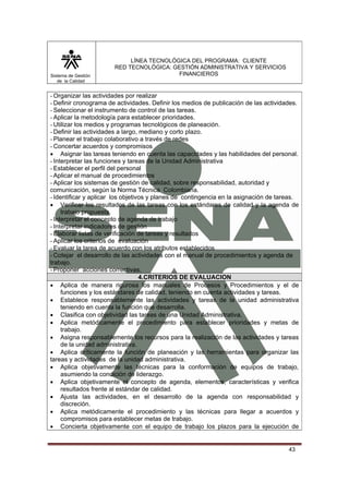 Sistema de Gestión
de la Calidad

LÍNEA TECNOLÓGICA DEL PROGRAMA: CLIENTE
RED TECNOLÓGICA: GESTIÓN ADMINISTRATIVA Y SERVICIOS
FINANCIEROS

- Organizar las actividades por realizar
- Definir cronograma de actividades. Definir los medios de publicación de las actividades.
- Seleccionar el instrumento de control de las tareas.
- Aplicar la metodología para establecer prioridades.
- Utilizar los medios y programas tecnológicos de planeación.
- Definir las actividades a largo, mediano y corto plazo.
- Planear el trabajo colaborativo a través de redes
- Concertar acuerdos y compromisos
• Asignar las tareas teniendo en cuenta las capacidades y las habilidades del personal.
- Interpretar las funciones y tareas de la Unidad Administrativa
- Establecer el perfil del personal
- Aplicar el manual de procedimientos
- Aplicar los sistemas de gestión de calidad, sobre responsabilidad, autoridad y
comunicación, según la Norma Técnica Colombiana.
- Identificar y aplicar los objetivos y planes de contingencia en la asignación de tareas.
• Verificar los resultados de las tareas con los estándares de calidad y la agenda de
trabajo propuesta.
- Interpretar el concepto de agenda de trabajo
- Interpretar indicadores de gestión
- Elaborar listas de verificación de tareas y resultados
- Aplicar los criterios de evaluación
- Evaluar la tarea de acuerdo con los atributos establecidos
- Cotejar el desarrollo de las actividades con el manual de procedimientos y agenda de
trabajo.
- Proponer acciones correctivas.
4.CRITERIOS DE EVALUACION
• Aplica de manera rigurosa los manuales de Procesos y Procedimientos y el de
funciones y los estándares de calidad, teniendo en cuenta actividades y tareas.
• Establece responsablemente las actividades y tareas de la unidad administrativa
teniendo en cuenta la función que desarrolla.
• Clasifica con objetividad las tareas de una Unidad Administrativa.
• Aplica metódicamente el procedimiento para establecer prioridades y metas de
trabajo.
• Asigna responsablemente los recursos para la realización de las actividades y tareas
de la unidad administrativa.
• Aplica críticamente la función de planeación y las herramientas para organizar las
tareas y actividades de la unidad administrativa.
• Aplica objetivamente las técnicas para la conformación de equipos de trabajo,
asumiendo la condición de liderazgo.
• Aplica objetivamente el concepto de agenda, elementos, características y verifica
resultados frente al estándar de calidad.
• Ajusta las actividades, en el desarrollo de la agenda con responsabilidad y
discreción.
• Aplica metódicamente el procedimiento y las técnicas para llegar a acuerdos y
compromisos para establecer metas de trabajo.
• Concierta objetivamente con el equipo de trabajo los plazos para la ejecución de

43

 