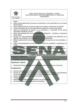 Sistema de Gestión
de la Calidad

LÍNEA TECNOLÓGICA DEL PROGRAMA: CLIENTE
RED TECNOLÓGICA: GESTIÓN ADMINISTRATIVA Y SERVICIOS
FINANCIEROS

metas.
Aplica responsablemente el proceso de verificación en las actividades de una Unidad
Administrativa.
• Aplica objetivamente el concepto de agenda de trabajo e indicadores de Gestión.
• Verifica resultados frente a los estándares de calidad de manera responsable.
• Aplica los indicadores de gestión, en la verificación y evaluación de las tareas
actividades del talento humano
• Aplica responsablemente los procedimiento de delegación, monitoreo y evaluación
de las tareas.
• Recoge con responsabilidad las evidencias de los resultados del desarrollo de la
agenda y los contrasta, con elementos de control establecidos.
• Elabora objetivamente instrumentos de verificación de acuerdo con las actividades y
tareas.
• Aplica responsablemente las técnicas en el control de resultados y seguimiento de
metas.
• Selecciona de manera pertinente una técnica de planeación para controlar metas.
• Verifica con responsabilidad las tareas frente a los manuales de procesos y
procedimientos y el de funciones.
• Elabora con compromiso y discreción un informe consolidado del cumplimiento de las
metas propuestas.
5. PERFIL TECNICO DEL INSTRUCTOR
Requisitos Académicos:
•

•

Psicólogo, Ingeniero Industrial, Tecnólogo en Gestión del Talento Humano.

Experiencia Laboral:
•

Experiencia laboral relacionada con el sector productivo, no menor a dos años.

Competencias:
•
•
•
•
•
•

Dominio pedagógico en enfoque por competencias laborales
Dominio en competencias laborales y comportamentales; procesos y procedimientos
en las organizaciones relacionados con áreas de sistemas e información.
Dominio en lenguaje profesional, oral y escrito.
Trabajo en equipo.
Manejo de tecnologías de la información y la comunicación.
Formulación, ejecución y evaluación de proyectos.

44

 