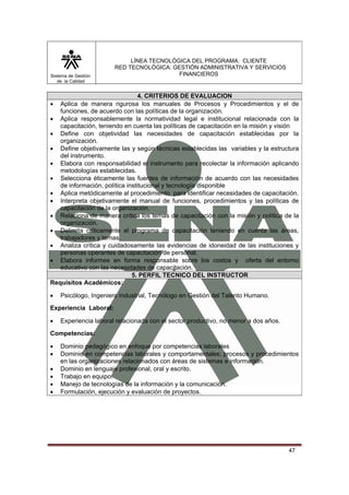 Sistema de Gestión
de la Calidad

LÍNEA TECNOLÓGICA DEL PROGRAMA: CLIENTE
RED TECNOLÓGICA: GESTIÓN ADMINISTRATIVA Y SERVICIOS
FINANCIEROS

4. CRITERIOS DE EVALUACION
• Aplica de manera rigurosa los manuales de Procesos y Procedimientos y el de
funciones, de acuerdo con las políticas de la organización.
• Aplica responsablemente la normatividad legal e institucional relacionada con la
capacitación, teniendo en cuenta las políticas de capacitación en la misión y visión
• Define con objetividad las necesidades de capacitación establecidas por la
organización.
• Define objetivamente las y según técnicas establecidas las variables y la estructura
del instrumento.
• Elabora con responsabilidad el instrumento para recolectar la información aplicando
metodologías establecidas.
• Selecciona éticamente las fuentes de información de acuerdo con las necesidades
de información, política institucional y tecnología disponible
• Aplica metódicamente al procedimiento para identificar necesidades de capacitación.
• Interpreta objetivamente el manual de funciones, procedimientos y las políticas de
capacitación de la organización.
• Relaciona de manera crítica los temas de capacitación con la misión y política de la
organización.
• Delimita críticamente el programa de capacitación teniendo en cuenta las áreas,
trabajadores y temas.
• Analiza crítica y cuidadosamente las evidencias de idoneidad de las instituciones y
personas operantes de capacitación de personal.
• Elabora informes en forma responsable sobre los costos y oferta del entorno
educativo con las necesidades de capacitación.
5. PERFIL TECNICO DEL INSTRUCTOR
Requisitos Académicos:
•

Psicólogo, Ingeniero Industrial, Tecnólogo en Gestión del Talento Humano.

Experiencia Laboral:
•

Experiencia laboral relacionada con el sector productivo, no menor a dos años.

Competencias:
•
•
•
•
•
•

Dominio pedagógico en enfoque por competencias laborales
Dominio en competencias laborales y comportamentales; procesos y procedimientos
en las organizaciones relacionados con áreas de sistemas e información.
Dominio en lenguaje profesional, oral y escrito.
Trabajo en equipo.
Manejo de tecnologías de la información y la comunicación.
Formulación, ejecución y evaluación de proyectos.

47

 