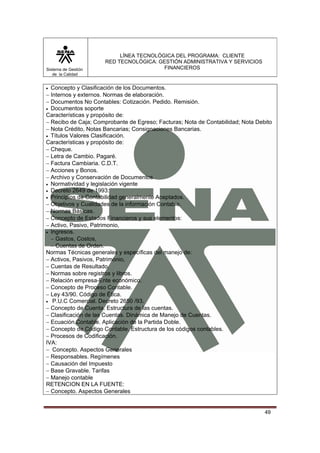 Sistema de Gestión
de la Calidad

LÍNEA TECNOLÓGICA DEL PROGRAMA: CLIENTE
RED TECNOLÓGICA: GESTIÓN ADMINISTRATIVA Y SERVICIOS
FINANCIEROS

• Concepto y Clasificación de los Documentos.
− Internos y externos. Normas de elaboración.
− Documentos No Contables: Cotización. Pedido. Remisión.
• Documentos soporte
Características y propósito de:
− Recibo de Caja; Comprobante de Egreso; Facturas; Nota de Contabilidad; Nota Debito
− Nota Crédito, Notas Bancarias; Consignaciones Bancarias.
• Títulos Valores Clasificación.
Características y propósito de:
− Cheque.
− Letra de Cambio. Pagaré.
− Factura Cambiaria. C.D.T.
− Acciones y Bonos.
− Archivo y Conservación de Documentos
• Normatividad y legislación vigente
• Decreto 2649 de 1993:
• Principios de Contabilidad generalmente Aceptados.
− Objetivos y Cualidades de la información Contable.
− Normas Básicas.
− Concepto de Estados Financieros y sus elementos:
− Activo, Pasivo, Patrimonio,
• Ingresos.
− Gastos, Costos,
− Cuentas de Orden.
Normas Técnicas generales y específicas del manejo de:
− Activos, Pasivos, Patrimonio,
− Cuentas de Resultado.
− Normas sobre registros y libros.
− Relación empresa-Ente económico.
− Concepto de Proceso Contable.
− Ley 43/90. Código de Ética.
• P.U.C Comercial. Decreto 2650 /93.
− Concepto de Cuenta. Estructura de las cuentas.
− Clasificación de las Cuentas. Dinámica de Manejo de Cuentas.
− Ecuación Contable. Aplicación de la Partida Doble.
− Concepto de Código Contable. Estructura de los códigos contables.
− Procesos de Codificación.
IVA:
− Concepto. Aspectos Generales
− Responsables. Regímenes
− Causación del Impuesto
− Base Gravable. Tarifas
− Manejo contable
RETENCION EN LA FUENTE:
− Concepto. Aspectos Generales

49

 