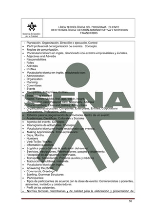 Sistema de Gestión
de la Calidad

LÍNEA TECNOLÓGICA DEL PROGRAMA: CLIENTE
RED TECNOLÓGICA: GESTIÓN ADMINISTRATIVA Y SERVICIOS
FINANCIEROS

- Planeación. Organización. Dirección o ejecución. Control
Perfil profesional del organizador de eventos. Concepto.
Medios de comunicación.
Vocabulario técnico en inglés, relacionado con eventos empresariales y sociales.
- Adjectives and Adverbs
- Responsibilities
- Roles
- Activities
- Profiles
• Vocabulario técnico en inglés, relacionado con:
- Administration
- Organization
- Planning
- Committees
- Events
• Companies, Entreprises, Entities.
• Introducing Yourself
- Name: Family, Middle, first, age, weigh, height.
- Identification card, Passport card, Nationality, Address
- Phone numbers, Likes and dislikes, Army - Rank
- Organizational structures: Companies, Enterprises, Entities, Corporations
- Occupations, Professions, Jobs
• Criterios para la programación de actividades dentro de un evento:
- Académicas, Científicas, Culturales y Sociales
• Agenda del evento. Concepto.
• Cronograma de actividades. Concepto.
• Vocabulario técnico en inglés relacionado con eventos.
• Making Appointments. Time expressions:
- Days, Months
- Numbers
- Verb To Be: Yes/No.
- Information questions.
• Logística para y durante la realización del evento:
- Servicios, Inscripciones, Reservaciones: pasajes y alojamiento.
- Recepción en aeropuertos y terminales.
- Transporte, Señalización, Primeros auxilios y médicos
- Traducción simultánea, Intérprete.
• Vocabulario técnico en inglés.
• Answering the phone:
- Commands, Greetings
- Spelling, Grammar Structures
• Participantes:
- Tipos de participantes de acuerdo con la clase de evento: Conferencistas o ponentes,
asistentes, invitados y colaboradores.
- Perfil de los asistentes.
• Normas técnicas colombianas y de calidad para la elaboración y presentación de
•
•
•

56

 