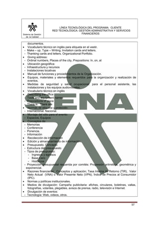 Sistema de Gestión
de la Calidad

LÍNEA TECNOLÓGICA DEL PROGRAMA: CLIENTE
RED TECNOLÓGICA: GESTIÓN ADMINISTRATIVA Y SERVICIOS
FINANCIEROS

documentos.
Vocabulario técnico en inglés para etiqueta en el vestir.
- Make – up, Type – Writing, Invitation cards and letters.
- Thanking cards and letters. Organizational Portfolio.
• Giving address:
- Ordinal numbers, Places of the city, Prepositions: In, on, at
• Ubicación geográfica:
- Infraestructura y recursos
- Instalaciones locativas
• Manual de funciones y procedimientos de la Organización.
• Equipos, materiales y elementos requeridos para la organización y realización de
eventos.
• Medidas de seguridad y salud ocupacional: para el personal asistente, las
instalaciones y los equipos audiovisuales.
• Vocabulario técnico en inglés
• Describing the office:
- Tools and equipment names
- Prepositions of place
- There is. There are
• Normas de etiqueta y protocolo:
- Internacional. Nacional.
• Montaje del sitio para el evento:
- Espacios, Equipos
• Conceptos de:
- Memorias
- Conferencia
- Ponencia.
- Información
• Recolección de información
• Edición y almacenamiento de información.
• Presupuesto. Concepto
- Estructura del presupuesto
- Tipos de presupuesto:
- Ingresos y egresos
- Base Cero
- Históricos
- Proyección presupuestal requerida por comités: Progresión aritmética, geométrica y
exponencial.
• Razones financieras: Conceptos y aplicación; Tasa Interna de Retorno (TIR), Valor
Neto Actual (VNA) o Valor Presente Neto (VPN), Índice de Precios al Consumidor
(IPC).
• Normas y políticas institucionales.
• Medios de divulgación: Campaña publicitaria: afiches, circulares, boletines, vallas,
fotografías, volantes, plegables, avisos de prensa, radio, televisión e Internet.
• Divulgación de eventos:
- Tecnología: Web, videos, otros.
•

57

 