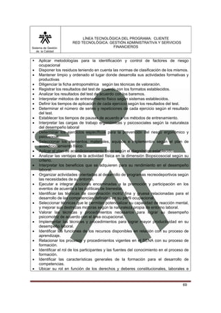 Sistema de Gestión
de la Calidad

•
•
•
•
•
•
•
•
•
•
•
•
•
•
•
•
•
•
•
•
•
•
•
•
•
•

LÍNEA TECNOLÓGICA DEL PROGRAMA: CLIENTE
RED TECNOLÓGICA: GESTIÓN ADMINISTRATIVA Y SERVICIOS
FINANCIEROS

Aplicar metodologías para la identificación y control de factores de riesgo
ocupacional
Disponer los residuos teniendo en cuenta las normas de clasificación de los mismos.
Mantener limpio y ordenado el lugar donde desarrolla sus actividades formativas y
productivas
Diligenciar la ficha antropométrica según las técnicas de valoración.
Registrar los resultados del test de acuerdo con los formatos establecidos.
Analizar los resultados del test de acuerdo con los baremos.
Interpretar métodos de entrenamiento físico según sistemas establecidos.
Definir los tiempos de aplicación de cada ejercicio según los resultados del test.
Determinar el número de series y repeticiones de cada ejercicio según el resultado
del test.
Establecer los tiempos de pausas de acuerdo a los métodos de entrenamiento.
Interpretar las cargas de trabajo ergonómicas y psicosociales según la naturaleza
del desempeño laboral
Determinar los ejercicios específicos para la prevención del riesgo ergonómico y
psicosocial.
Seleccionar los elementos, materiales, equipos e implementos según el plan de
acondicionamiento físico.
Aplicar el plan de acondicionamiento físico según el diagnóstico establecido.
Analizar las ventajas de la actividad física en la dimensión Biopsicosocial según su
criterio.
Interpretar los beneficios que se adquieren para su rendimiento en el desempeño
laboral.
Organizar actividades orientadas al desarrollo de programas recreodeportivos según
las necesidades de su entorno.
Ejecutar e integrar acciones encaminadas a la promoción y participación en los
eventos de acuerdo a las políticas de bienestar.
Identificar las técnicas de coordinación motriz fina y gruesa relacionadas para el
desarrollo de las competencias definidas en su perfil ocupacional.
Seleccionar técnicas que le permitan potencializar su capacidad de reacción mental,
y mejorar sus destrezas motoras según la naturaleza propia de entorno laboral.
Valorar las técnicas y procedimientos necesarios para lograr su desempeño
psicomotriz de acuerdo con el área ocupacional.
Implementar las técnicas y procedimientos para lograr mayor productividad en su
desempeño laboral.
Identificar las funciones de los recursos disponibles en relación con su proceso de
aprendizaje.
Relacionar los procesos y procedimientos vigentes en el SENA con su proceso de
formación.
Identificar el rol de los participantes y las fuentes del conocimiento en el proceso de
formación.
Identificar las características generales de la formación para el desarrollo de
competencias.
Ubicar su rol en función de los derechos y deberes constitucionales, laborales e

69

 