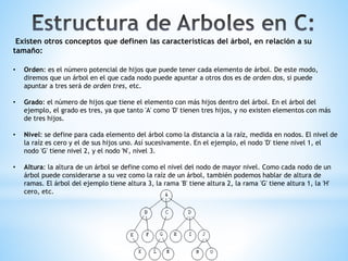 Existen otros conceptos que definen las características del árbol, en relación a su
tamaño:
• Orden: es el número potencial de hijos que puede tener cada elemento de árbol. De este modo,
diremos que un árbol en el que cada nodo puede apuntar a otros dos es de orden dos, si puede
apuntar a tres será de orden tres, etc.
• Grado: el número de hijos que tiene el elemento con más hijos dentro del árbol. En el árbol del
ejemplo, el grado es tres, ya que tanto 'A' como 'D' tienen tres hijos, y no existen elementos con más
de tres hijos.
• Nivel: se define para cada elemento del árbol como la distancia a la raíz, medida en nodos. El nivel de
la raíz es cero y el de sus hijos uno. Así sucesivamente. En el ejemplo, el nodo 'D' tiene nivel 1, el
nodo 'G' tiene nivel 2, y el nodo 'N', nivel 3.
• Altura: la altura de un árbol se define como el nivel del nodo de mayor nivel. Como cada nodo de un
árbol puede considerarse a su vez como la raíz de un árbol, también podemos hablar de altura de
ramas. El árbol del ejemplo tiene altura 3, la rama 'B' tiene altura 2, la rama 'G' tiene altura 1, la 'H'
cero, etc.
 