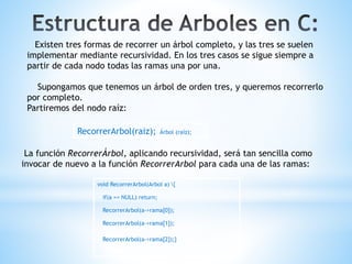 Existen tres formas de recorrer un árbol completo, y las tres se suelen
implementar mediante recursividad. En los tres casos se sigue siempre a
partir de cada nodo todas las ramas una por una.
Supongamos que tenemos un árbol de orden tres, y queremos recorrerlo
por completo.
Partiremos del nodo raíz:
RecorrerArbol(raiz); Árbol (raíz);
La función RecorrerÁrbol, aplicando recursividad, será tan sencilla como
invocar de nuevo a la función RecorrerArbol para cada una de las ramas:
void RecorrerArbol(Arbol a) {
if(a == NULL) return;
RecorrerArbol(a->rama[0]);
RecorrerArbol(a->rama[1]);
RecorrerArbol(a->rama[2]);}
 